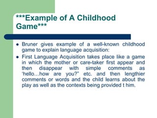 ***Example of A Childhood
Game***
 Bruner gives example of a well-known childhood
game to explain language acquisition:
 First Language Acquisition takes place like a game
in which the mother or care-taker first appear and
then disappear with simple comments as
„hello…how are you?” etc. and then lengthier
comments or words and the child learns about the
play as well as the contexts being provided t him.
 