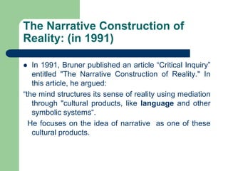 The Narrative Construction of
Reality: (in 1991)
 In 1991, Bruner published an article “Critical Inquiry”
entitled "The Narrative Construction of Reality." In
this article, he argued:
“the mind structures its sense of reality using mediation
through "cultural products, like language and other
symbolic systems“.
He focuses on the idea of narrative as one of these
cultural products.
 