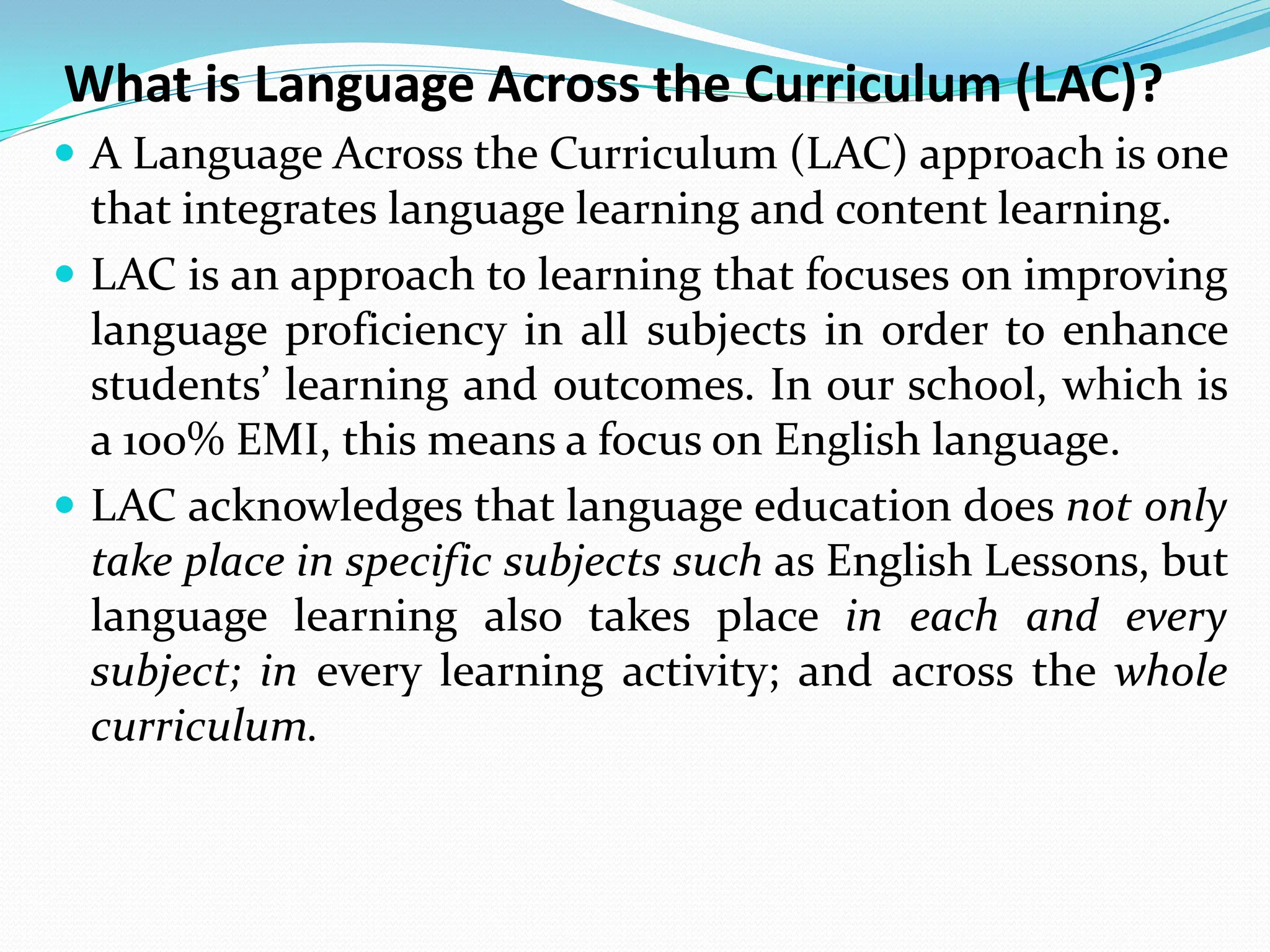 What is Language Across the Curriculum (LAC)?
 A Language Across the Curriculum (LAC) approach is one
that integrates language learning and content learning.
 LAC is an approach to learning that focuses on improving
language proficiency in all subjects in order to enhance
students’ learning and outcomes. In our school, which is
a 100% EMI, this means a focus on English language.
 LAC acknowledges that language education does not only
take place in specific subjects such as English Lessons, but
language learning also takes place in each and every
subject; in every learning activity; and across the whole
curriculum.
 