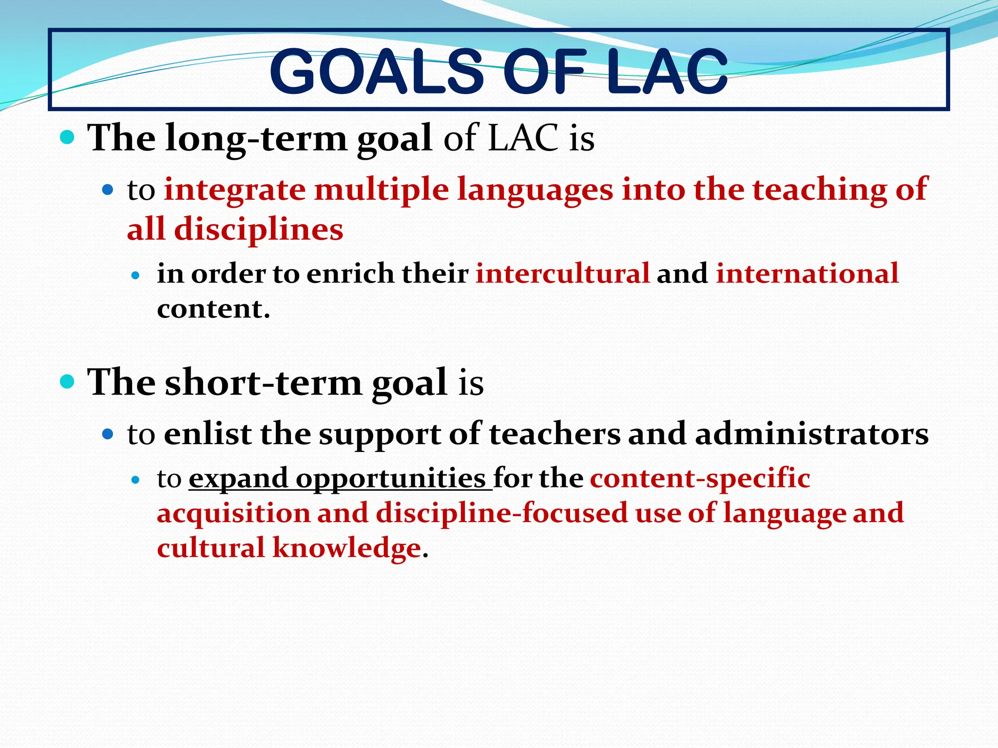 GOALS OF LAC
 The long-term goal of LAC is
 to integrate multiple languages into the teaching of
all disciplines
 in order to enrich their intercultural and international
content.
 The short-term goal is
 to enlist the support of teachers and administrators
 to expand opportunities for the content-specific
acquisition and discipline-focused use of language and
cultural knowledge.
 
