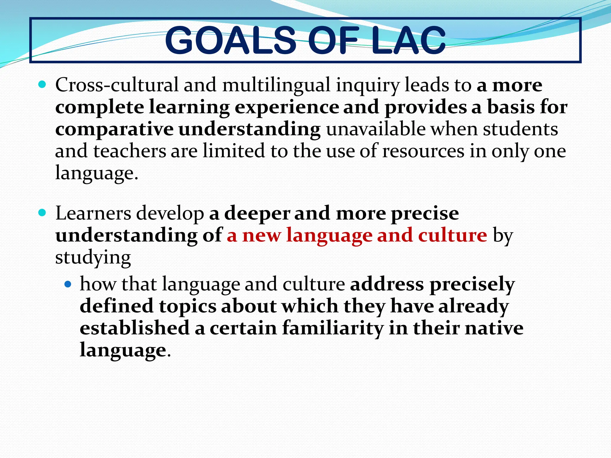 GOALS OF LAC
 Cross-cultural and multilingual inquiry leads to a more
complete learning experience and provides a basis for
comparative understanding unavailable when students
and teachers are limited to the use of resources in only one
language.
 Learners develop a deeper and more precise
understanding of a new language and culture by
studying
 how that language and culture address precisely
defined topics about which they have already
established a certain familiarity in their native
language.
 