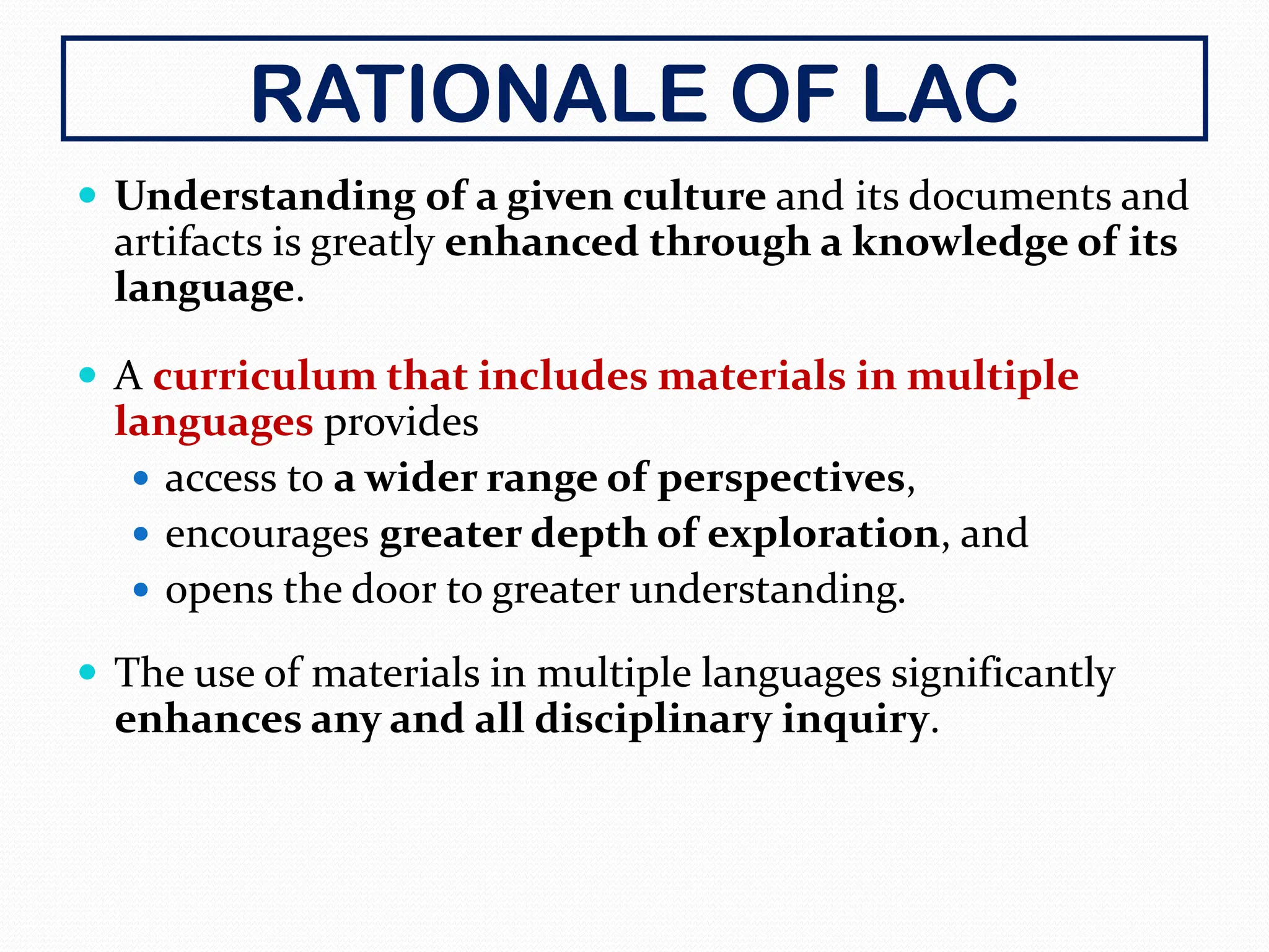 RATIONALE OF LAC
 Understanding of a given culture and its documents and
artifacts is greatly enhanced through a knowledge of its
language.
 A curriculum that includes materials in multiple
languages provides
 access to a wider range of perspectives,
 encourages greater depth of exploration, and
 opens the door to greater understanding.
 The use of materials in multiple languages significantly
enhances any and all disciplinary inquiry.
 