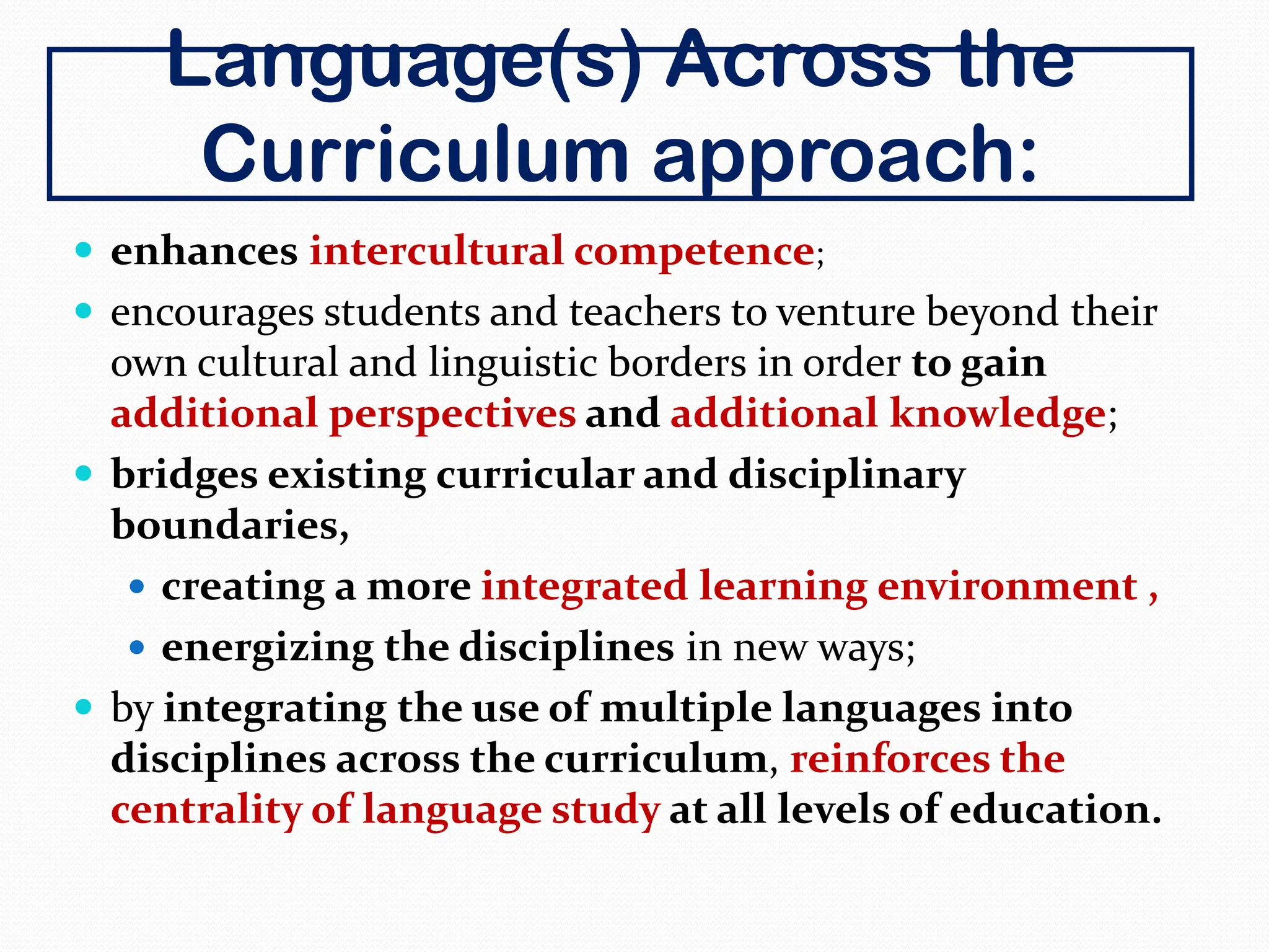 Language(s) Across the
Curriculum approach:
 enhances intercultural competence;
 encourages students and teachers to venture beyond their
own cultural and linguistic borders in order to gain
additional perspectives and additional knowledge;
 bridges existing curricular and disciplinary
boundaries,
 creating a more integrated learning environment ,
 energizing the disciplines in new ways;
 by integrating the use of multiple languages into
disciplines across the curriculum, reinforces the
centrality of language study at all levels of education.
 