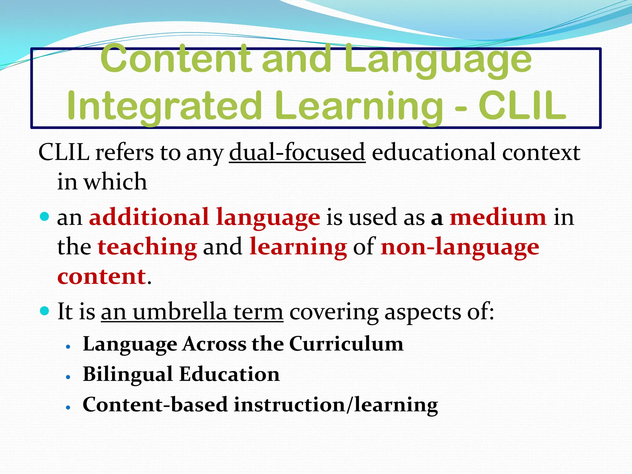 Content and Language
Integrated Learning - CLIL
CLIL refers to any dual-focused educational context
in which
 an additional language is used as a medium in
the teaching and learning of non-language
content.
 It is an umbrella term covering aspects of:
 Language Across the Curriculum
 Bilingual Education
 Content-based instruction/learning
 