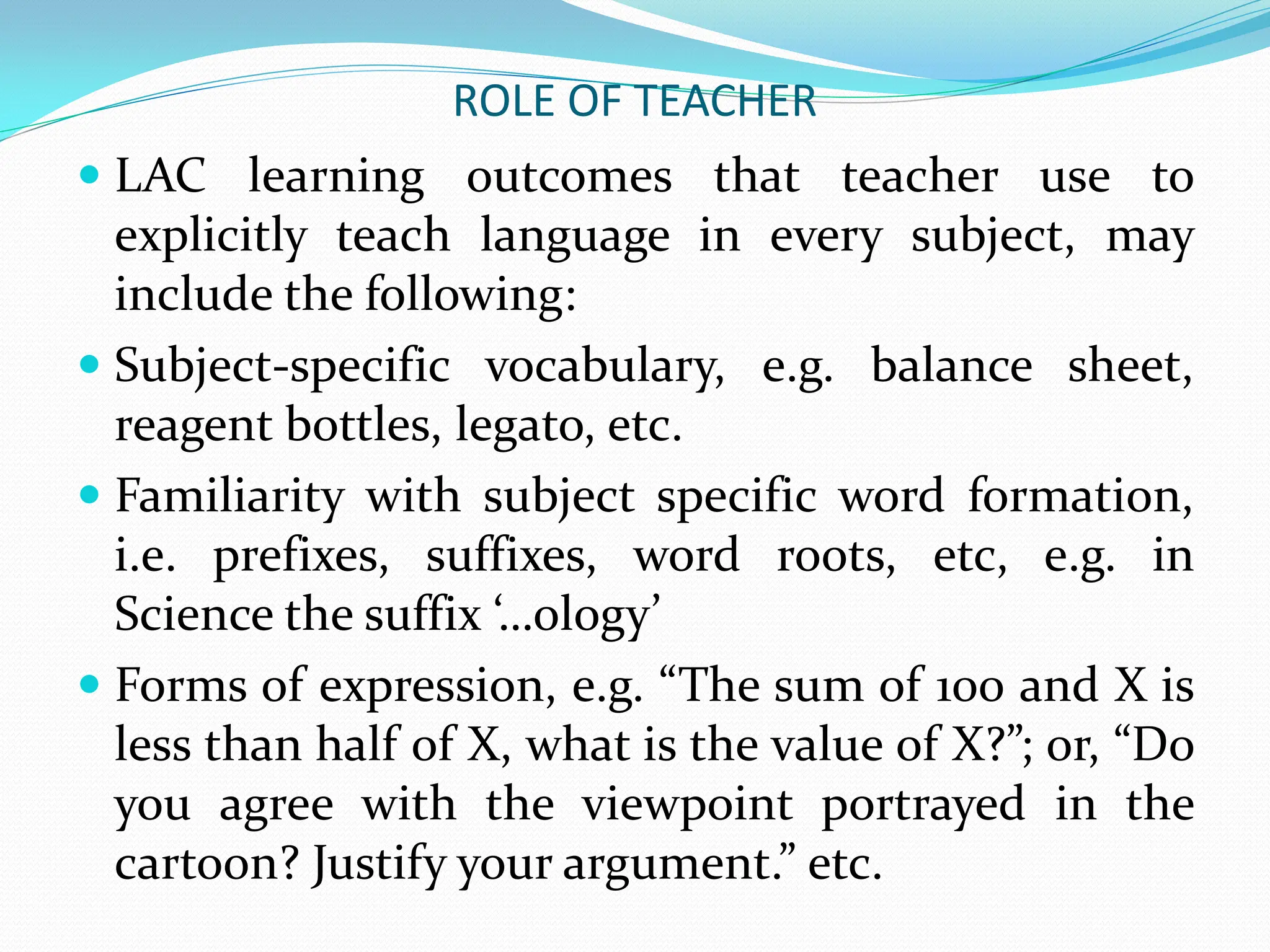 ROLE OF TEACHER
 LAC learning outcomes that teacher use to
explicitly teach language in every subject, may
include the following:
 Subject-specific vocabulary, e.g. balance sheet,
reagent bottles, legato, etc.
 Familiarity with subject specific word formation,
i.e. prefixes, suffixes, word roots, etc, e.g. in
Science the suffix ‘…ology’
 Forms of expression, e.g. “The sum of 100 and X is
less than half of X, what is the value of X?”; or, “Do
you agree with the viewpoint portrayed in the
cartoon? Justify your argument.” etc.
 