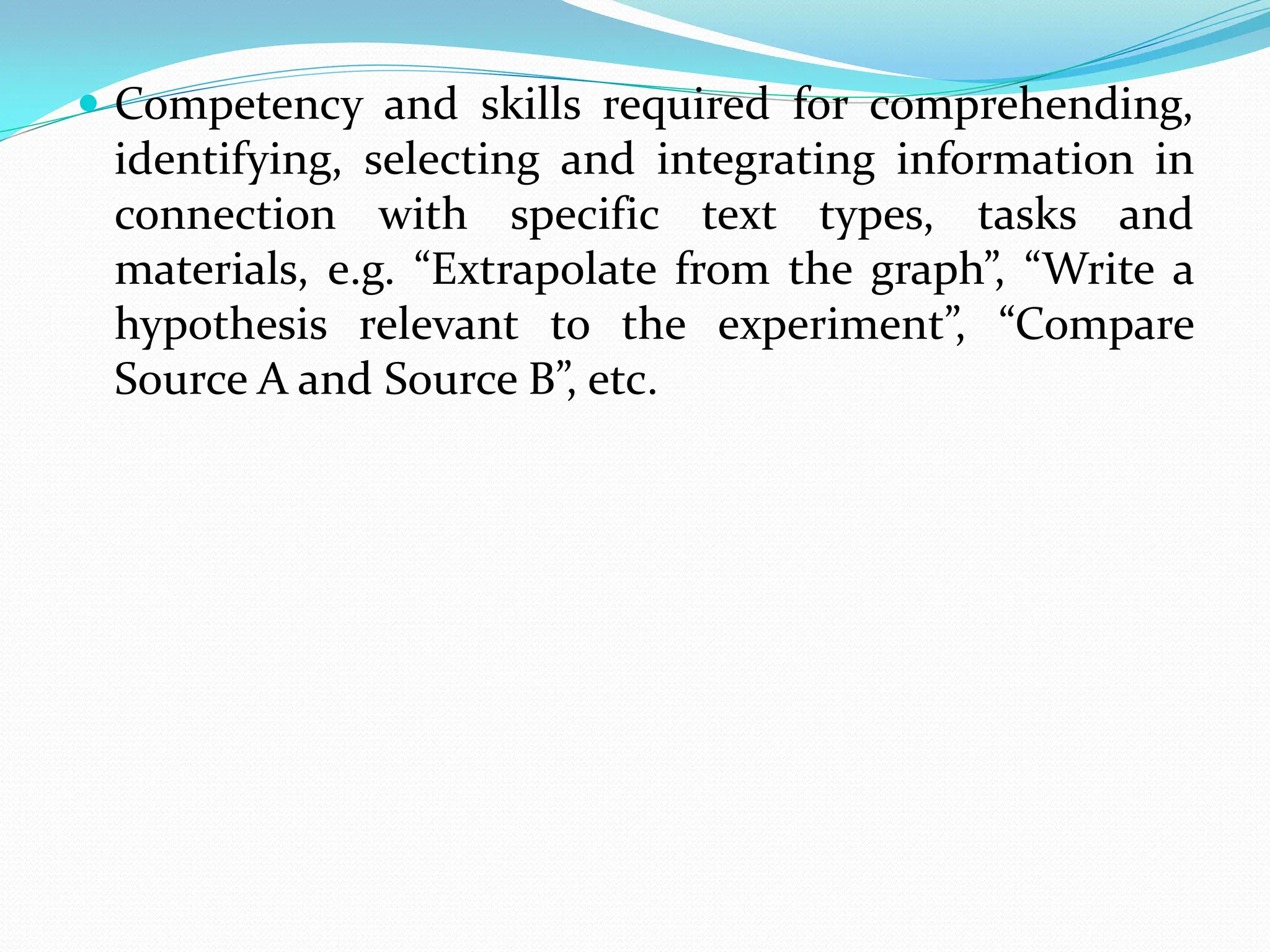  Competency and skills required for comprehending,
identifying, selecting and integrating information in
connection with specific text types, tasks and
materials, e.g. “Extrapolate from the graph”, “Write a
hypothesis relevant to the experiment”, “Compare
Source A and Source B”, etc.
 