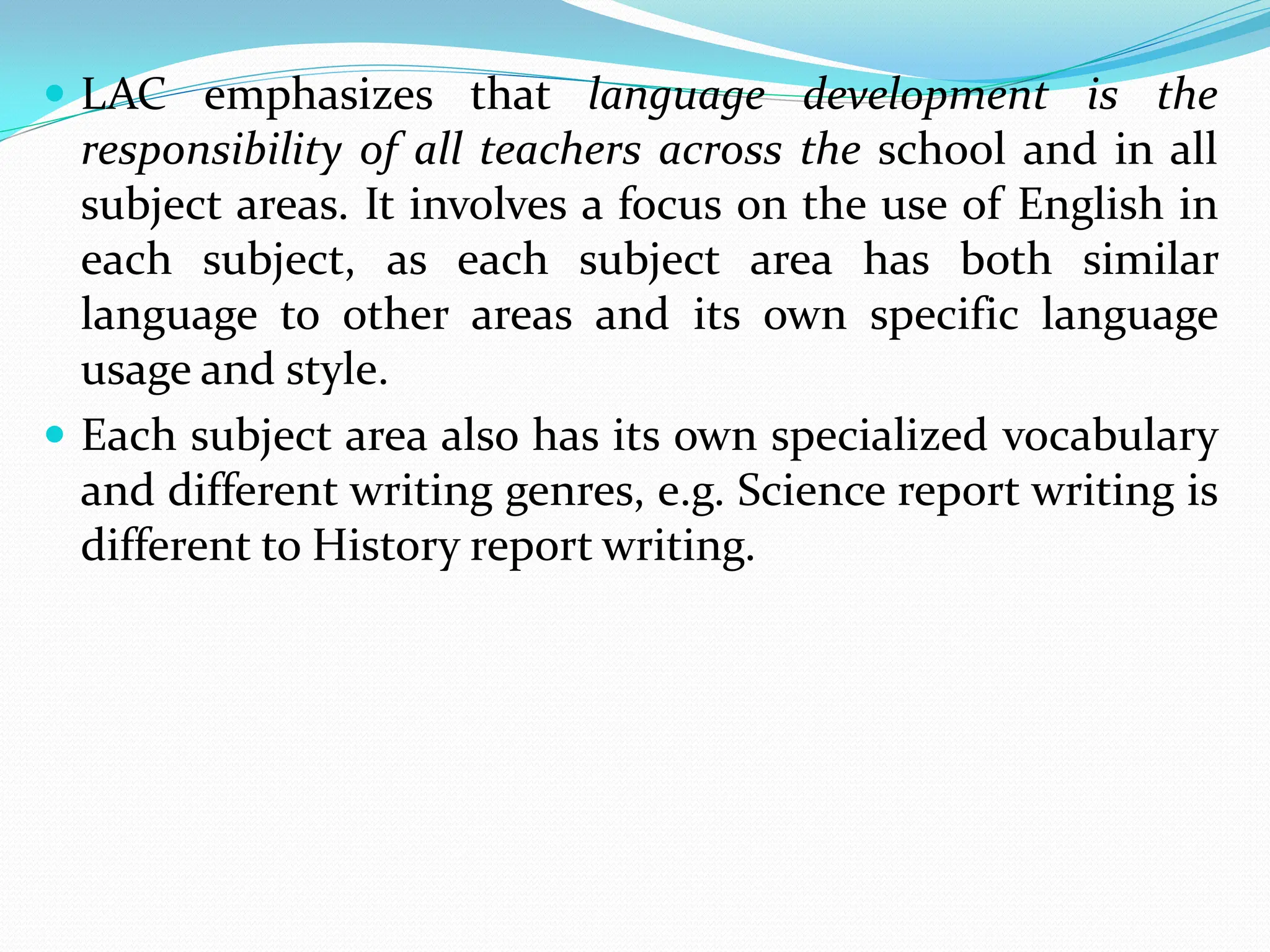  LAC emphasizes that language development is the
responsibility of all teachers across the school and in all
subject areas. It involves a focus on the use of English in
each subject, as each subject area has both similar
language to other areas and its own specific language
usage and style.
 Each subject area also has its own specialized vocabulary
and different writing genres, e.g. Science report writing is
different to History report writing.
 