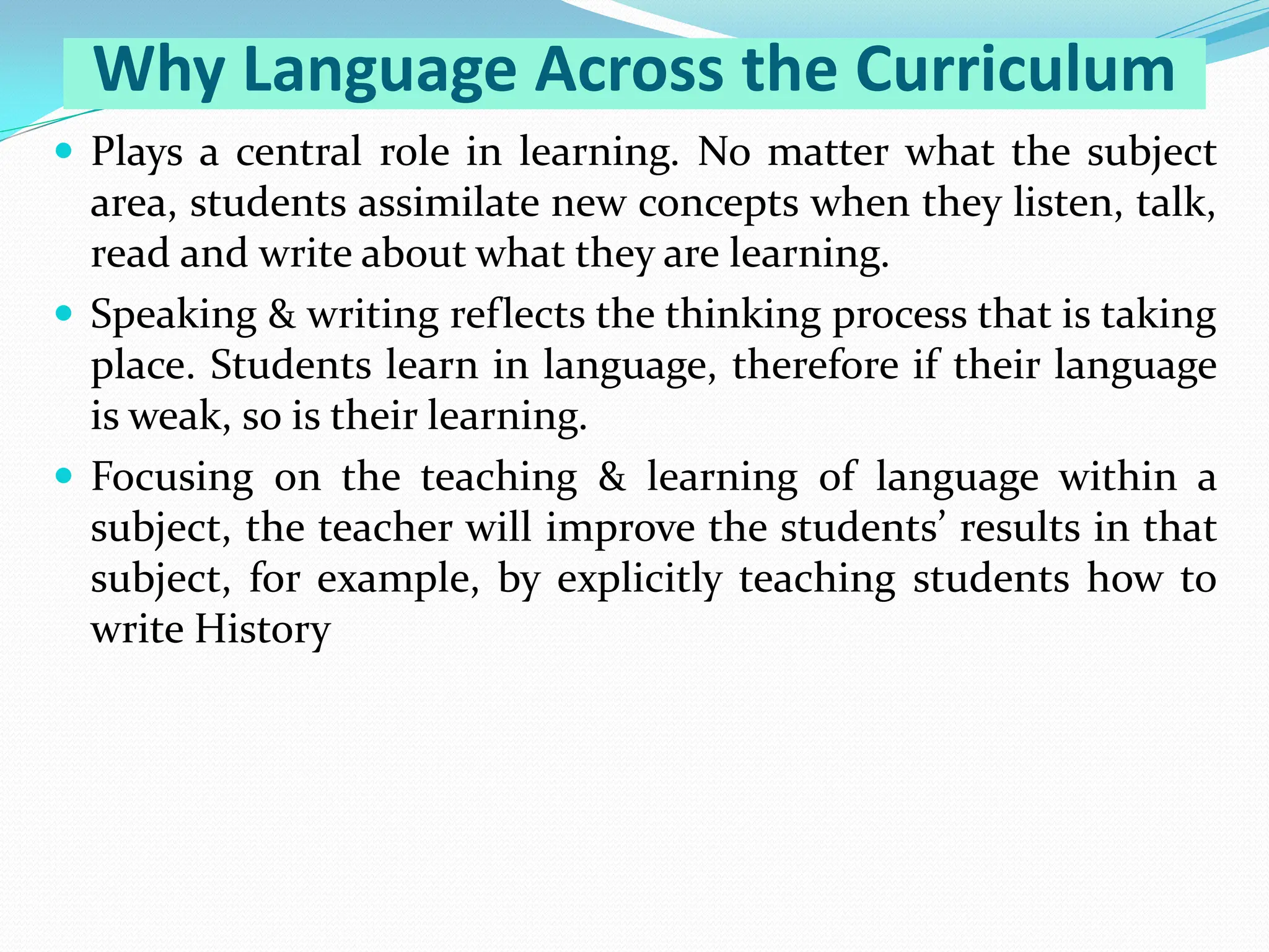 Why Language Across the Curriculum
 Plays a central role in learning. No matter what the subject
area, students assimilate new concepts when they listen, talk,
read and write about what they are learning.
 Speaking & writing reflects the thinking process that is taking
place. Students learn in language, therefore if their language
is weak, so is their learning.
 Focusing on the teaching & learning of language within a
subject, the teacher will improve the students’ results in that
subject, for example, by explicitly teaching students how to
write History
 