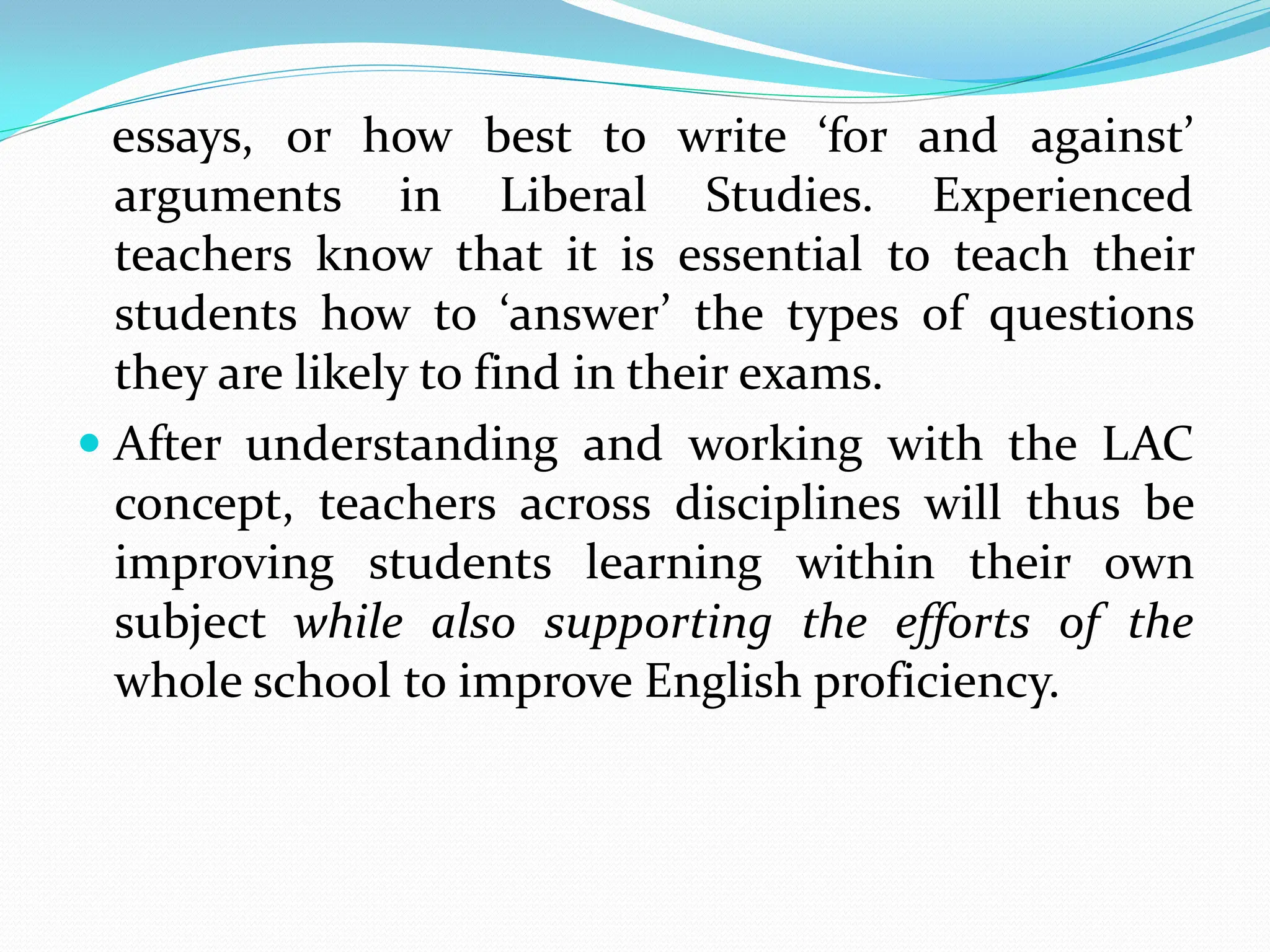 essays, or how best to write ‘for and against’
arguments in Liberal Studies. Experienced
teachers know that it is essential to teach their
students how to ‘answer’ the types of questions
they are likely to find in their exams.
 After understanding and working with the LAC
concept, teachers across disciplines will thus be
improving students learning within their own
subject while also supporting the efforts of the
whole school to improve English proficiency.
 