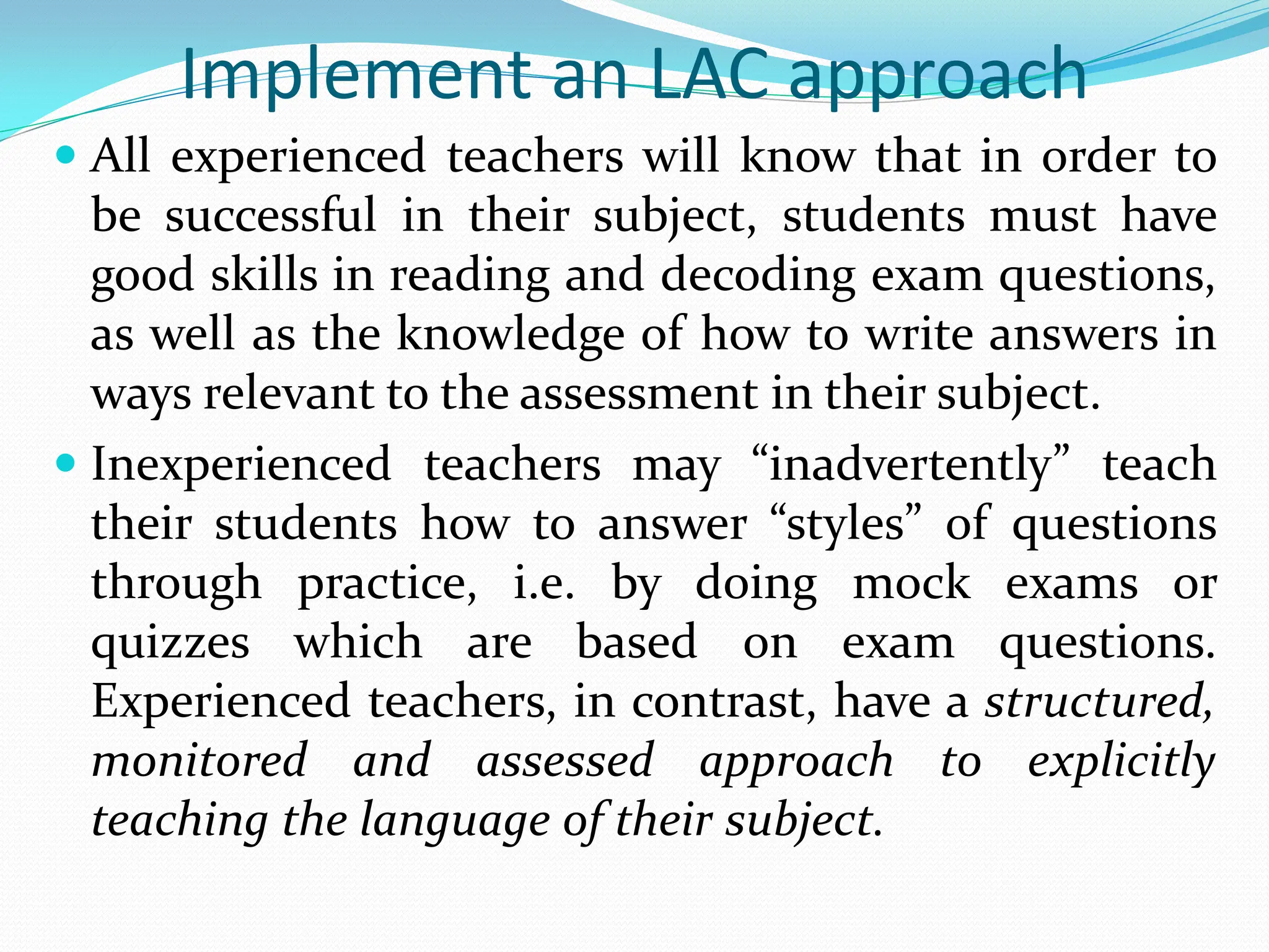 Implement an LAC approach
 All experienced teachers will know that in order to
be successful in their subject, students must have
good skills in reading and decoding exam questions,
as well as the knowledge of how to write answers in
ways relevant to the assessment in their subject.
 Inexperienced teachers may “inadvertently” teach
their students how to answer “styles” of questions
through practice, i.e. by doing mock exams or
quizzes which are based on exam questions.
Experienced teachers, in contrast, have a structured,
monitored and assessed approach to explicitly
teaching the language of their subject.
 