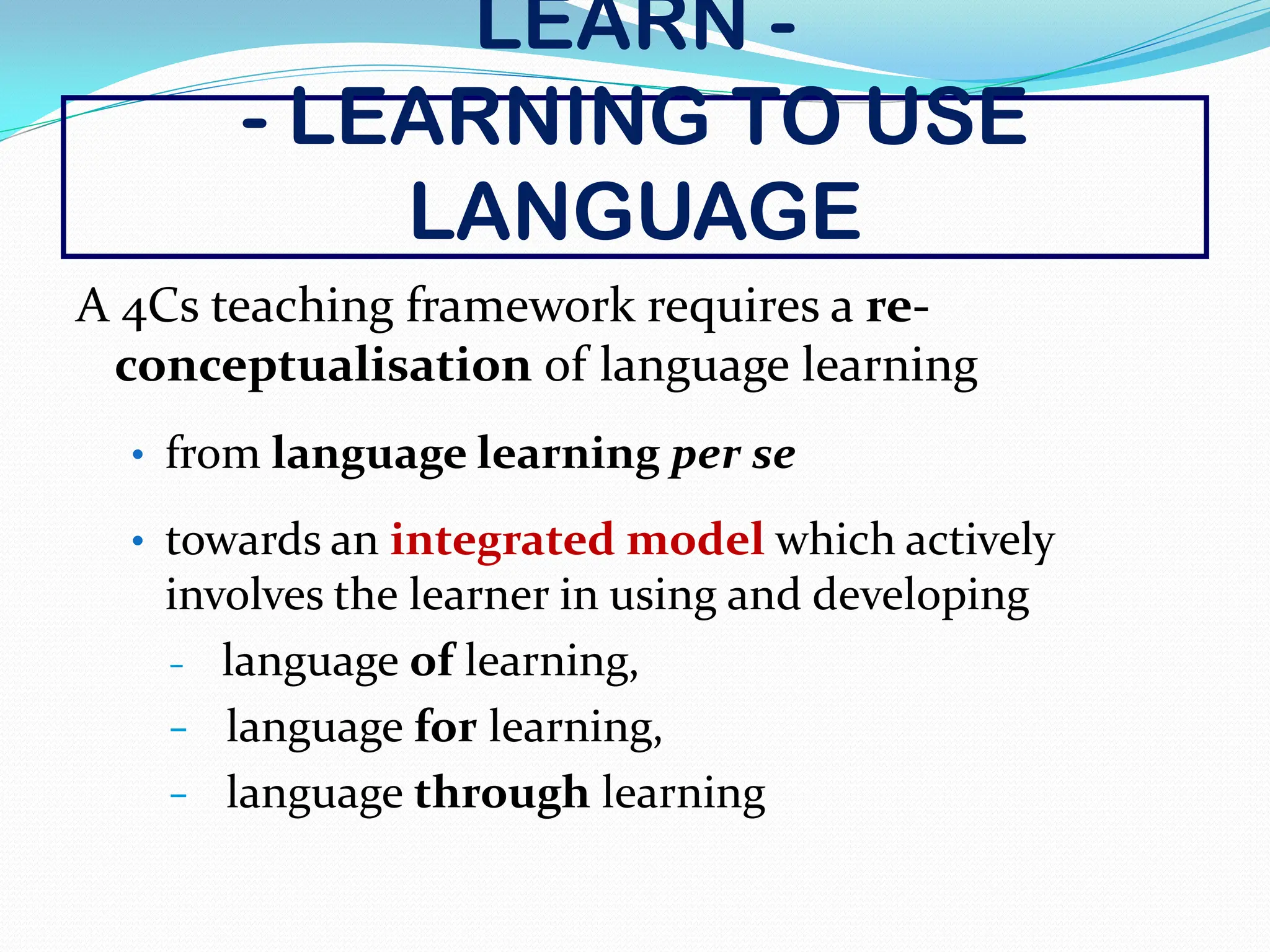 LEARN -
- LEARNING TO USE
LANGUAGE
A 4Cs teaching framework requires a re-
conceptualisation of language learning
• from language learning per se
• towards an integrated model which actively
involves the learner in using and developing
− language of learning,
− language for learning,
− language through learning
 