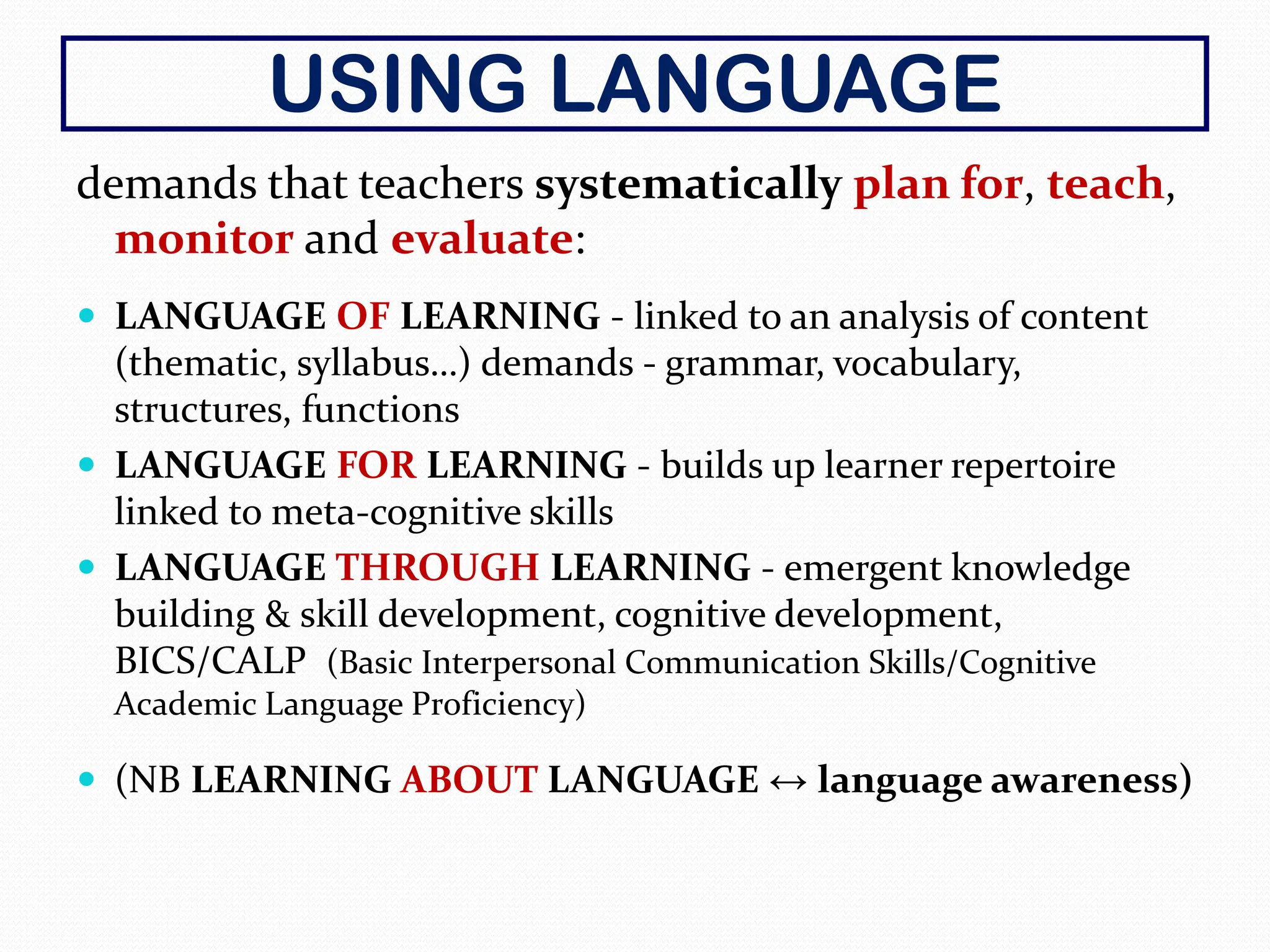 USING LANGUAGE
demands that teachers systematically plan for, teach,
monitor and evaluate:
 LANGUAGE OF LEARNING - linked to an analysis of content
(thematic, syllabus…) demands - grammar, vocabulary,
structures, functions
 LANGUAGE FOR LEARNING - builds up learner repertoire
linked to meta-cognitive skills
 LANGUAGE THROUGH LEARNING - emergent knowledge
building & skill development, cognitive development,
BICS/CALP (Basic Interpersonal Communication Skills/Cognitive
Academic Language Proficiency)
 (NB LEARNING ABOUT LANGUAGE ↔ language awareness)
 
