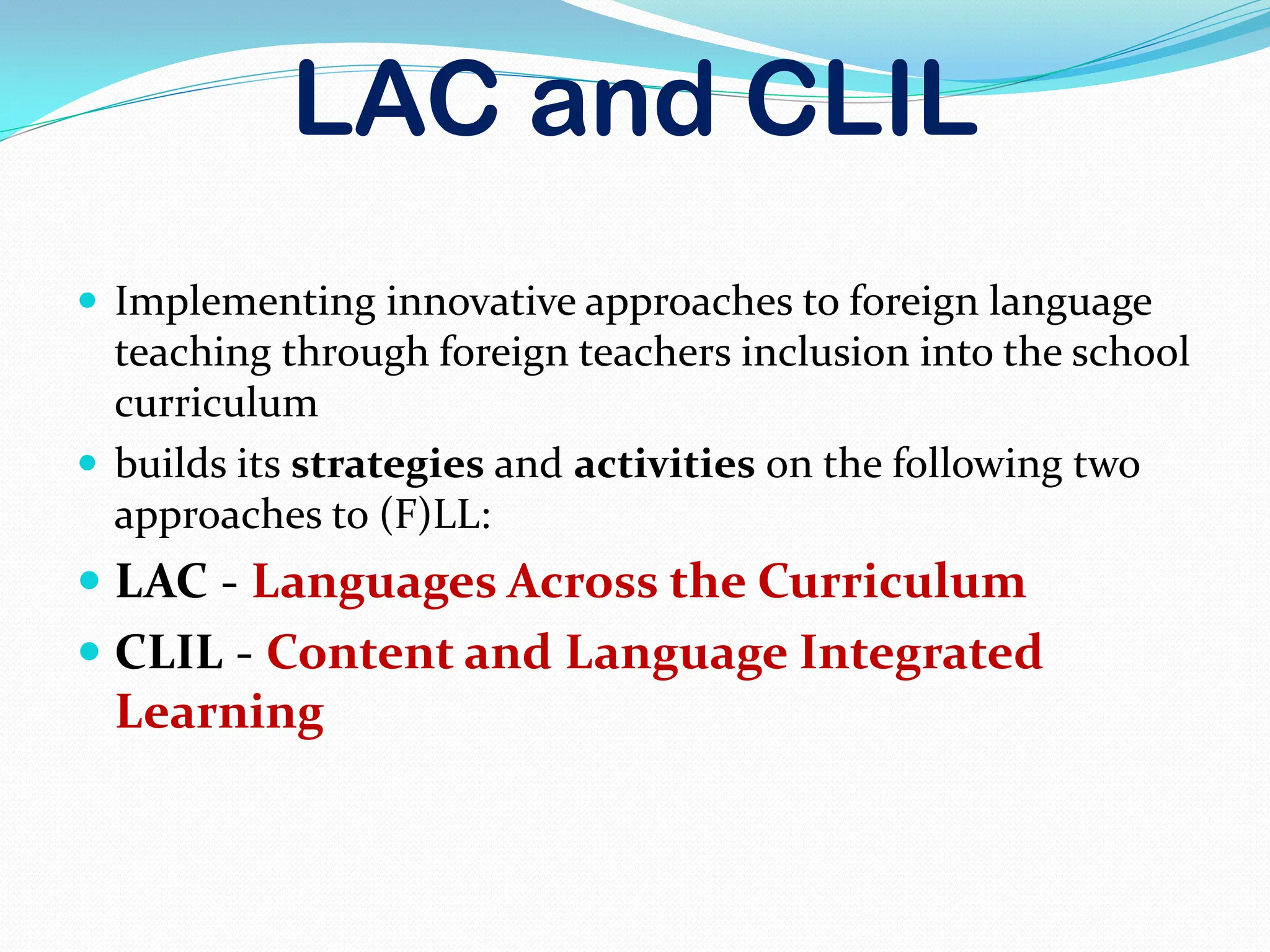 LAC and CLIL
 Implementing innovative approaches to foreign language
teaching through foreign teachers inclusion into the school
curriculum
 builds its strategies and activities on the following two
approaches to (F)LL:
 LAC - Languages Across the Curriculum
 CLIL - Content and Language Integrated
Learning
 