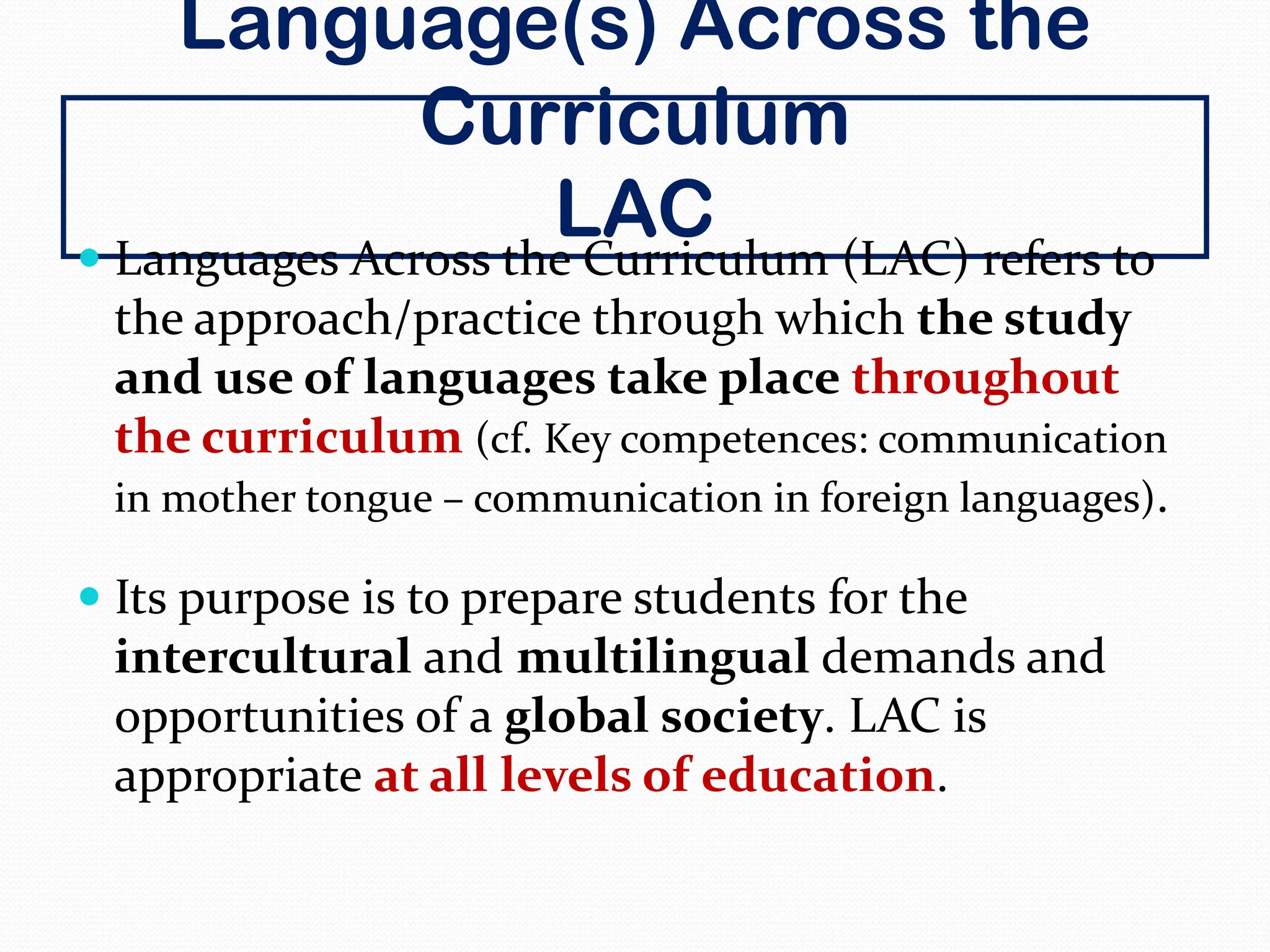 Language(s) Across the
Curriculum
LAC
 Languages Across the Curriculum (LAC) refers to
the approach/practice through which the study
and use of languages take place throughout
the curriculum (cf. Key competences: communication
in mother tongue – communication in foreign languages).
 Its purpose is to prepare students for the
intercultural and multilingual demands and
opportunities of a global society. LAC is
appropriate at all levels of education.
 