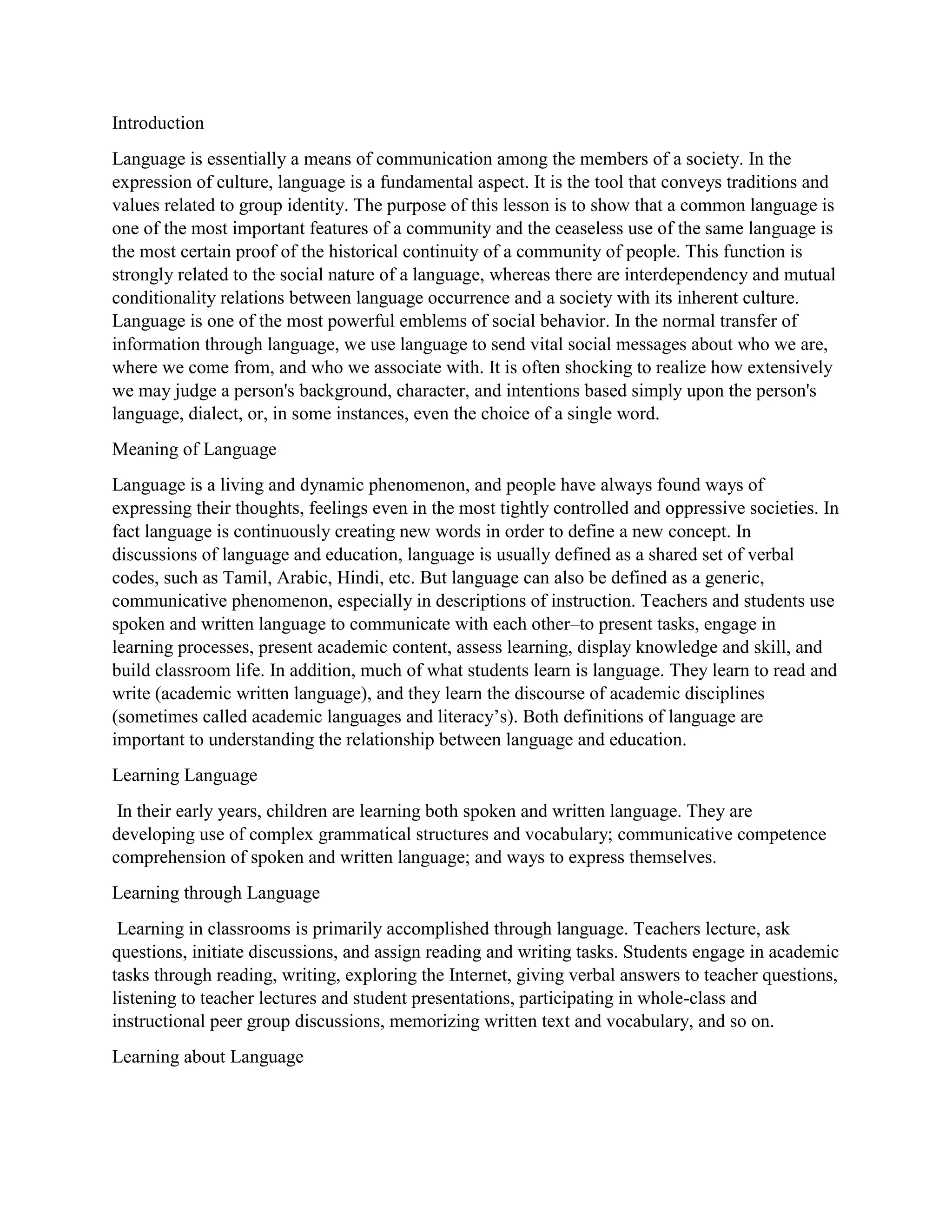Introduction
Language is essentially a means of communication among the members of a society. In the
expression of culture, language is a fundamental aspect. It is the tool that conveys traditions and
values related to group identity. The purpose of this lesson is to show that a common language is
one of the most important features of a community and the ceaseless use of the same language is
the most certain proof of the historical continuity of a community of people. This function is
strongly related to the social nature of a language, whereas there are interdependency and mutual
conditionality relations between language occurrence and a society with its inherent culture.
Language is one of the most powerful emblems of social behavior. In the normal transfer of
information through language, we use language to send vital social messages about who we are,
where we come from, and who we associate with. It is often shocking to realize how extensively
we may judge a person's background, character, and intentions based simply upon the person's
language, dialect, or, in some instances, even the choice of a single word.
Meaning of Language
Language is a living and dynamic phenomenon, and people have always found ways of
expressing their thoughts, feelings even in the most tightly controlled and oppressive societies. In
fact language is continuously creating new words in order to define a new concept. In
discussions of language and education, language is usually defined as a shared set of verbal
codes, such as Tamil, Arabic, Hindi, etc. But language can also be defined as a generic,
communicative phenomenon, especially in descriptions of instruction. Teachers and students use
spoken and written language to communicate with each other–to present tasks, engage in
learning processes, present academic content, assess learning, display knowledge and skill, and
build classroom life. In addition, much of what students learn is language. They learn to read and
write (academic written language), and they learn the discourse of academic disciplines
(sometimes called academic languages and literacy’s). Both definitions of language are
important to understanding the relationship between language and education.
Learning Language
In their early years, children are learning both spoken and written language. They are
developing use of complex grammatical structures and vocabulary; communicative competence
comprehension of spoken and written language; and ways to express themselves.
Learning through Language
Learning in classrooms is primarily accomplished through language. Teachers lecture, ask
questions, initiate discussions, and assign reading and writing tasks. Students engage in academic
tasks through reading, writing, exploring the Internet, giving verbal answers to teacher questions,
listening to teacher lectures and student presentations, participating in whole-class and
instructional peer group discussions, memorizing written text and vocabulary, and so on.
Learning about Language
 