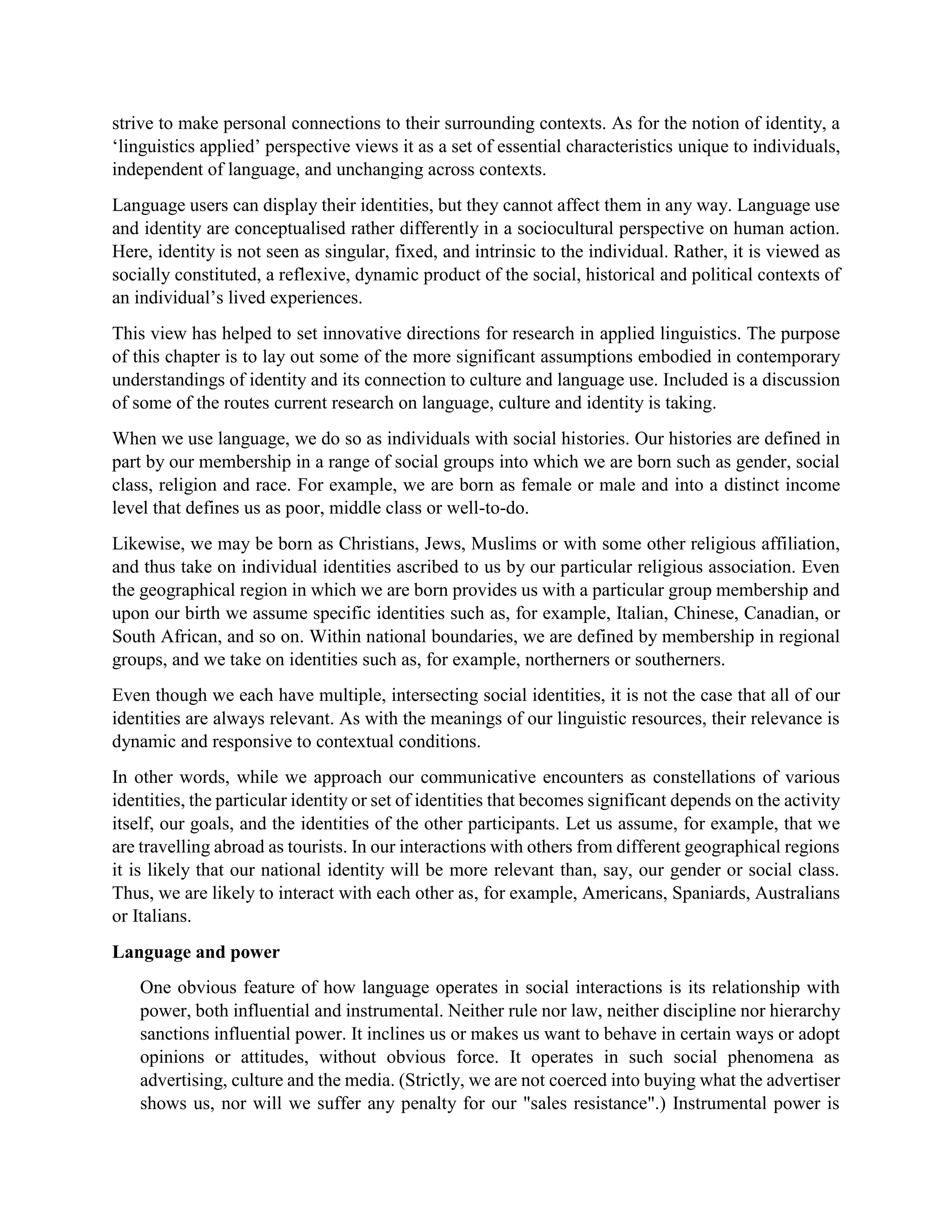 strive to make personal connections to their surrounding contexts. As for the notion of identity, a
‘linguistics applied’ perspective views it as a set of essential characteristics unique to individuals,
independent of language, and unchanging across contexts.
Language users can display their identities, but they cannot affect them in any way. Language use
and identity are conceptualised rather differently in a sociocultural perspective on human action.
Here, identity is not seen as singular, fixed, and intrinsic to the individual. Rather, it is viewed as
socially constituted, a reflexive, dynamic product of the social, historical and political contexts of
an individual’s lived experiences.
This view has helped to set innovative directions for research in applied linguistics. The purpose
of this chapter is to lay out some of the more significant assumptions embodied in contemporary
understandings of identity and its connection to culture and language use. Included is a discussion
of some of the routes current research on language, culture and identity is taking.
When we use language, we do so as individuals with social histories. Our histories are defined in
part by our membership in a range of social groups into which we are born such as gender, social
class, religion and race. For example, we are born as female or male and into a distinct income
level that defines us as poor, middle class or well-to-do.
Likewise, we may be born as Christians, Jews, Muslims or with some other religious affiliation,
and thus take on individual identities ascribed to us by our particular religious association. Even
the geographical region in which we are born provides us with a particular group membership and
upon our birth we assume specific identities such as, for example, Italian, Chinese, Canadian, or
South African, and so on. Within national boundaries, we are defined by membership in regional
groups, and we take on identities such as, for example, northerners or southerners.
Even though we each have multiple, intersecting social identities, it is not the case that all of our
identities are always relevant. As with the meanings of our linguistic resources, their relevance is
dynamic and responsive to contextual conditions.
In other words, while we approach our communicative encounters as constellations of various
identities, the particular identity or set of identities that becomes significant depends on the activity
itself, our goals, and the identities of the other participants. Let us assume, for example, that we
are travelling abroad as tourists. In our interactions with others from different geographical regions
it is likely that our national identity will be more relevant than, say, our gender or social class.
Thus, we are likely to interact with each other as, for example, Americans, Spaniards, Australians
or Italians.
Language and power
One obvious feature of how language operates in social interactions is its relationship with
power, both influential and instrumental. Neither rule nor law, neither discipline nor hierarchy
sanctions influential power. It inclines us or makes us want to behave in certain ways or adopt
opinions or attitudes, without obvious force. It operates in such social phenomena as
advertising, culture and the media. (Strictly, we are not coerced into buying what the advertiser
shows us, nor will we suffer any penalty for our "sales resistance".) Instrumental power is
 