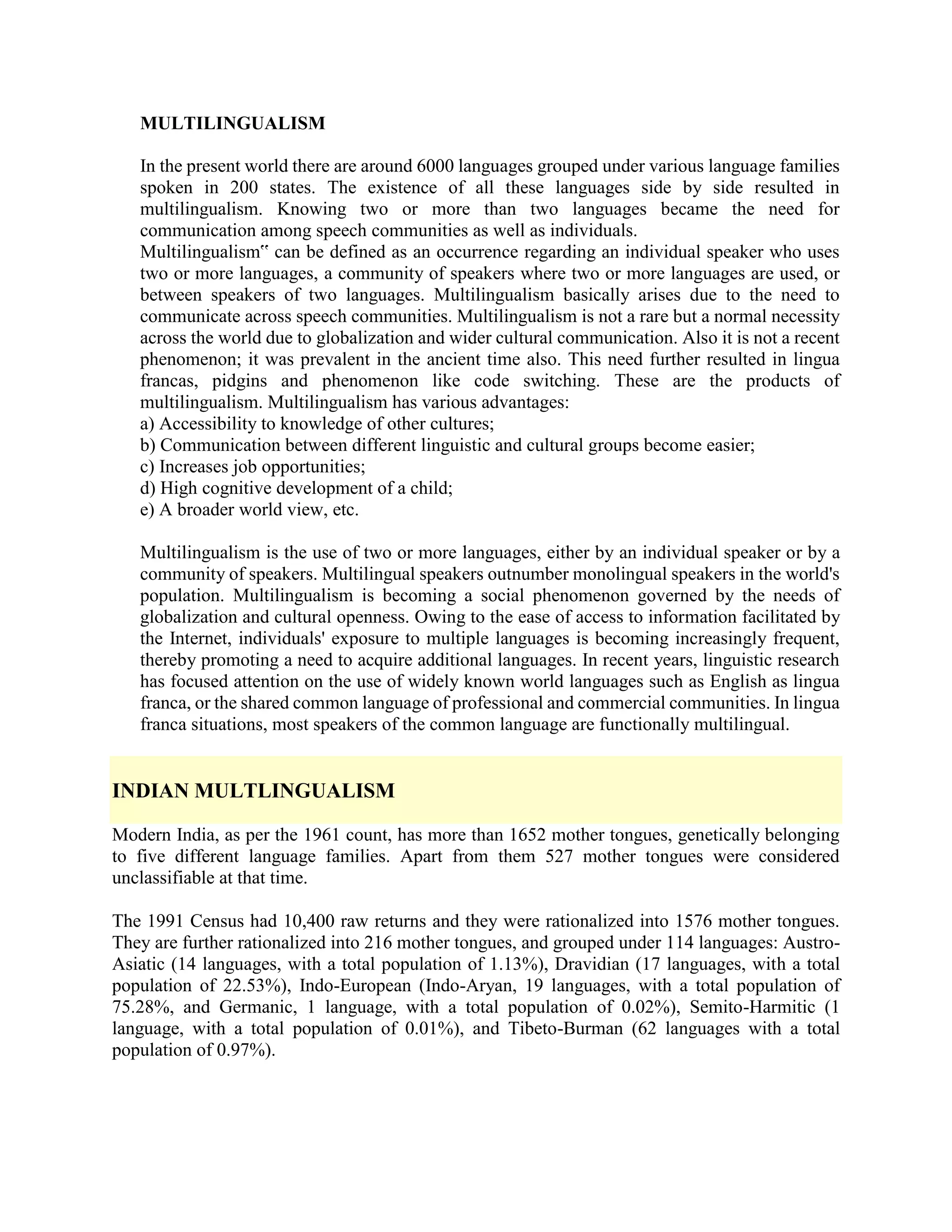 MULTILINGUALISM
In the present world there are around 6000 languages grouped under various language families
spoken in 200 states. The existence of all these languages side by side resulted in
multilingualism. Knowing two or more than two languages became the need for
communication among speech communities as well as individuals.
Multilingualism‟ can be defined as an occurrence regarding an individual speaker who uses
two or more languages, a community of speakers where two or more languages are used, or
between speakers of two languages. Multilingualism basically arises due to the need to
communicate across speech communities. Multilingualism is not a rare but a normal necessity
across the world due to globalization and wider cultural communication. Also it is not a recent
phenomenon; it was prevalent in the ancient time also. This need further resulted in lingua
francas, pidgins and phenomenon like code switching. These are the products of
multilingualism. Multilingualism has various advantages:
a) Accessibility to knowledge of other cultures;
b) Communication between different linguistic and cultural groups become easier;
c) Increases job opportunities;
d) High cognitive development of a child;
e) A broader world view, etc.
Multilingualism is the use of two or more languages, either by an individual speaker or by a
community of speakers. Multilingual speakers outnumber monolingual speakers in the world's
population. Multilingualism is becoming a social phenomenon governed by the needs of
globalization and cultural openness. Owing to the ease of access to information facilitated by
the Internet, individuals' exposure to multiple languages is becoming increasingly frequent,
thereby promoting a need to acquire additional languages. In recent years, linguistic research
has focused attention on the use of widely known world languages such as English as lingua
franca, or the shared common language of professional and commercial communities. In lingua
franca situations, most speakers of the common language are functionally multilingual.
INDIAN MULTLINGUALISM
Modern India, as per the 1961 count, has more than 1652 mother tongues, genetically belonging
to five different language families. Apart from them 527 mother tongues were considered
unclassifiable at that time.
The 1991 Census had 10,400 raw returns and they were rationalized into 1576 mother tongues.
They are further rationalized into 216 mother tongues, and grouped under 114 languages: Austro-
Asiatic (14 languages, with a total population of 1.13%), Dravidian (17 languages, with a total
population of 22.53%), Indo-European (Indo-Aryan, 19 languages, with a total population of
75.28%, and Germanic, 1 language, with a total population of 0.02%), Semito-Harmitic (1
language, with a total population of 0.01%), and Tibeto-Burman (62 languages with a total
population of 0.97%).
 