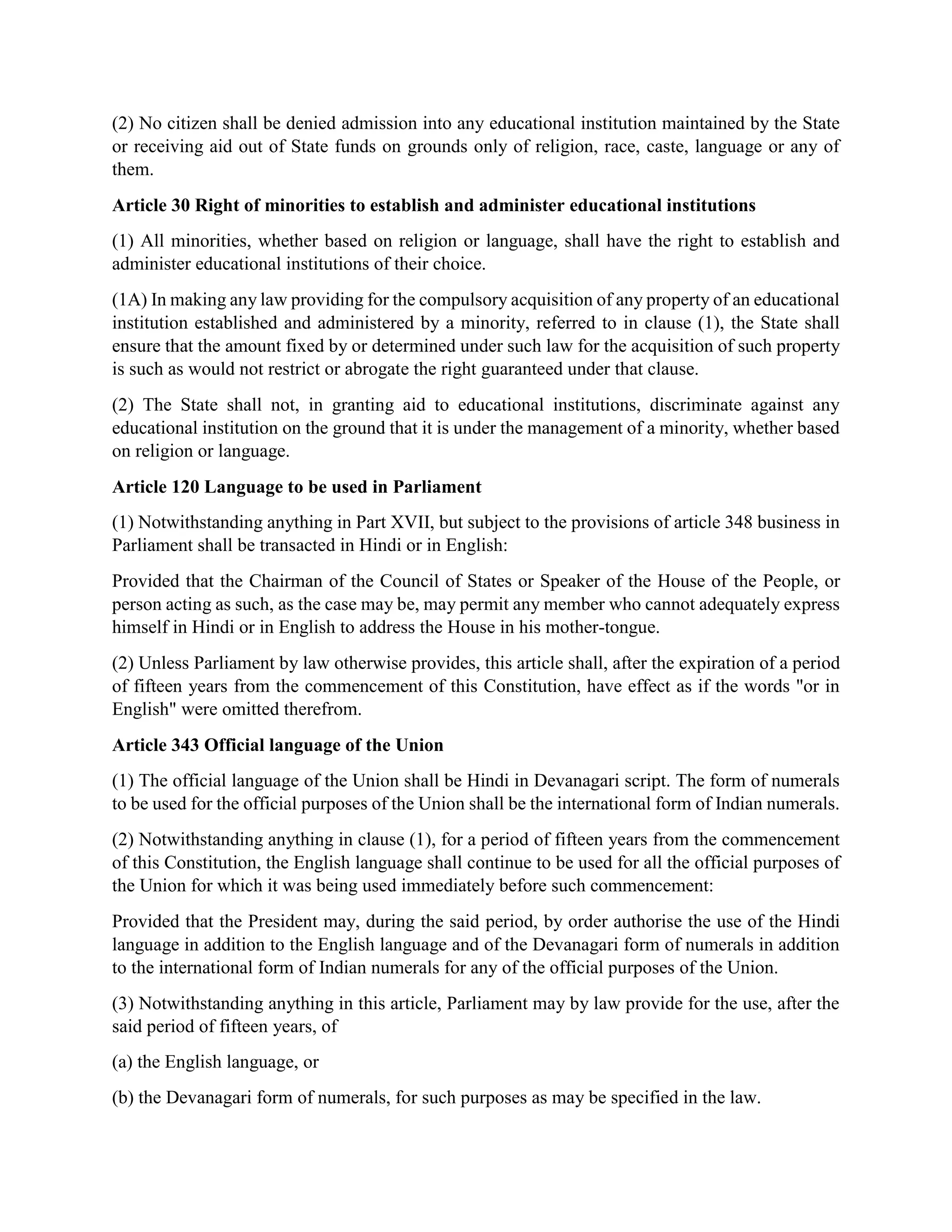 (2) No citizen shall be denied admission into any educational institution maintained by the State
or receiving aid out of State funds on grounds only of religion, race, caste, language or any of
them.
Article 30 Right of minorities to establish and administer educational institutions
(1) All minorities, whether based on religion or language, shall have the right to establish and
administer educational institutions of their choice.
(1A) In making any law providing for the compulsory acquisition of any property of an educational
institution established and administered by a minority, referred to in clause (1), the State shall
ensure that the amount fixed by or determined under such law for the acquisition of such property
is such as would not restrict or abrogate the right guaranteed under that clause.
(2) The State shall not, in granting aid to educational institutions, discriminate against any
educational institution on the ground that it is under the management of a minority, whether based
on religion or language.
Article 120 Language to be used in Parliament
(1) Notwithstanding anything in Part XVII, but subject to the provisions of article 348 business in
Parliament shall be transacted in Hindi or in English:
Provided that the Chairman of the Council of States or Speaker of the House of the People, or
person acting as such, as the case may be, may permit any member who cannot adequately express
himself in Hindi or in English to address the House in his mother-tongue.
(2) Unless Parliament by law otherwise provides, this article shall, after the expiration of a period
of fifteen years from the commencement of this Constitution, have effect as if the words "or in
English" were omitted therefrom.
Article 343 Official language of the Union
(1) The official language of the Union shall be Hindi in Devanagari script. The form of numerals
to be used for the official purposes of the Union shall be the international form of Indian numerals.
(2) Notwithstanding anything in clause (1), for a period of fifteen years from the commencement
of this Constitution, the English language shall continue to be used for all the official purposes of
the Union for which it was being used immediately before such commencement:
Provided that the President may, during the said period, by order authorise the use of the Hindi
language in addition to the English language and of the Devanagari form of numerals in addition
to the international form of Indian numerals for any of the official purposes of the Union.
(3) Notwithstanding anything in this article, Parliament may by law provide for the use, after the
said period of fifteen years, of
(a) the English language, or
(b) the Devanagari form of numerals, for such purposes as may be specified in the law.
 
