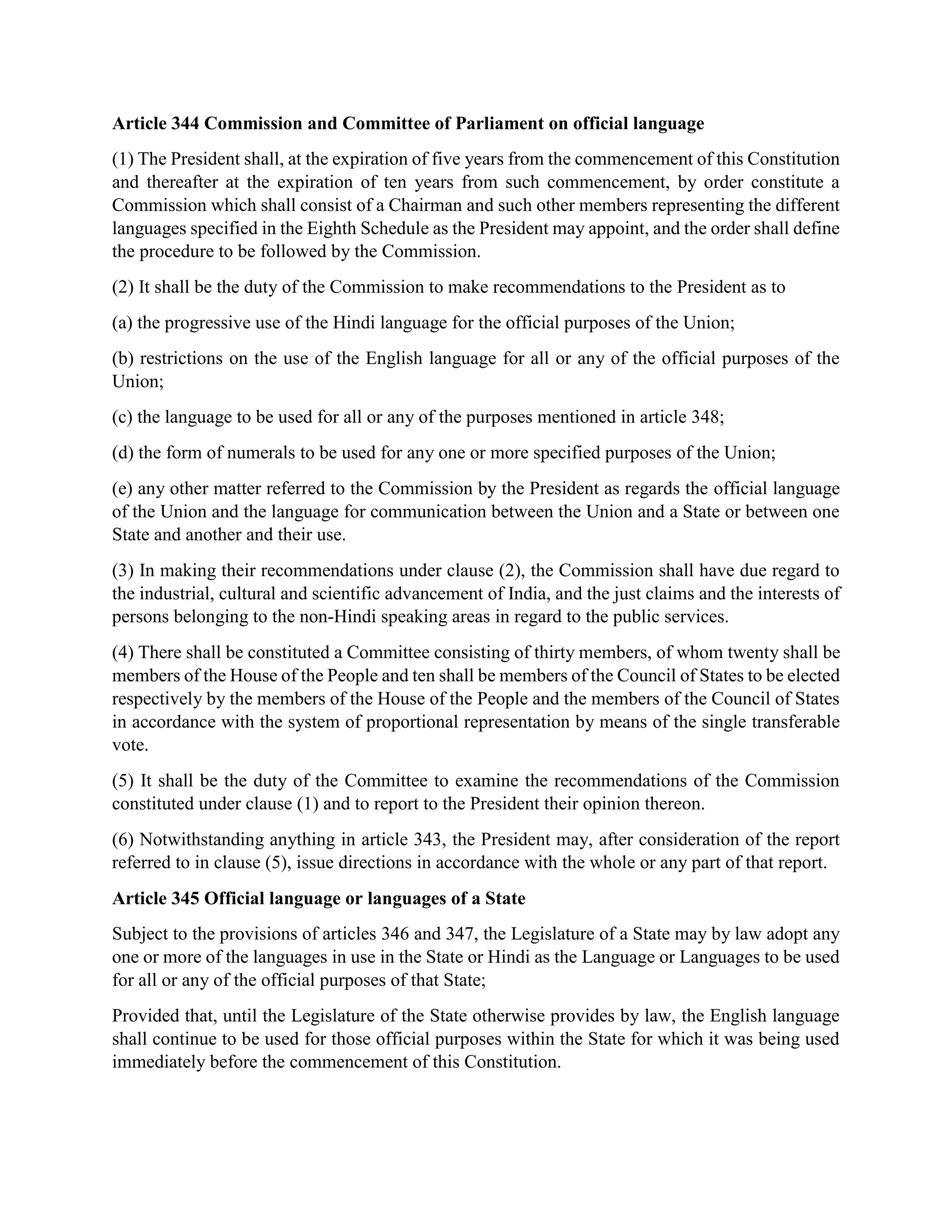 Article 344 Commission and Committee of Parliament on official language
(1) The President shall, at the expiration of five years from the commencement of this Constitution
and thereafter at the expiration of ten years from such commencement, by order constitute a
Commission which shall consist of a Chairman and such other members representing the different
languages specified in the Eighth Schedule as the President may appoint, and the order shall define
the procedure to be followed by the Commission.
(2) It shall be the duty of the Commission to make recommendations to the President as to
(a) the progressive use of the Hindi language for the official purposes of the Union;
(b) restrictions on the use of the English language for all or any of the official purposes of the
Union;
(c) the language to be used for all or any of the purposes mentioned in article 348;
(d) the form of numerals to be used for any one or more specified purposes of the Union;
(e) any other matter referred to the Commission by the President as regards the official language
of the Union and the language for communication between the Union and a State or between one
State and another and their use.
(3) In making their recommendations under clause (2), the Commission shall have due regard to
the industrial, cultural and scientific advancement of India, and the just claims and the interests of
persons belonging to the non-Hindi speaking areas in regard to the public services.
(4) There shall be constituted a Committee consisting of thirty members, of whom twenty shall be
members of the House of the People and ten shall be members of the Council of States to be elected
respectively by the members of the House of the People and the members of the Council of States
in accordance with the system of proportional representation by means of the single transferable
vote.
(5) It shall be the duty of the Committee to examine the recommendations of the Commission
constituted under clause (1) and to report to the President their opinion thereon.
(6) Notwithstanding anything in article 343, the President may, after consideration of the report
referred to in clause (5), issue directions in accordance with the whole or any part of that report.
Article 345 Official language or languages of a State
Subject to the provisions of articles 346 and 347, the Legislature of a State may by law adopt any
one or more of the languages in use in the State or Hindi as the Language or Languages to be used
for all or any of the official purposes of that State;
Provided that, until the Legislature of the State otherwise provides by law, the English language
shall continue to be used for those official purposes within the State for which it was being used
immediately before the commencement of this Constitution.
 