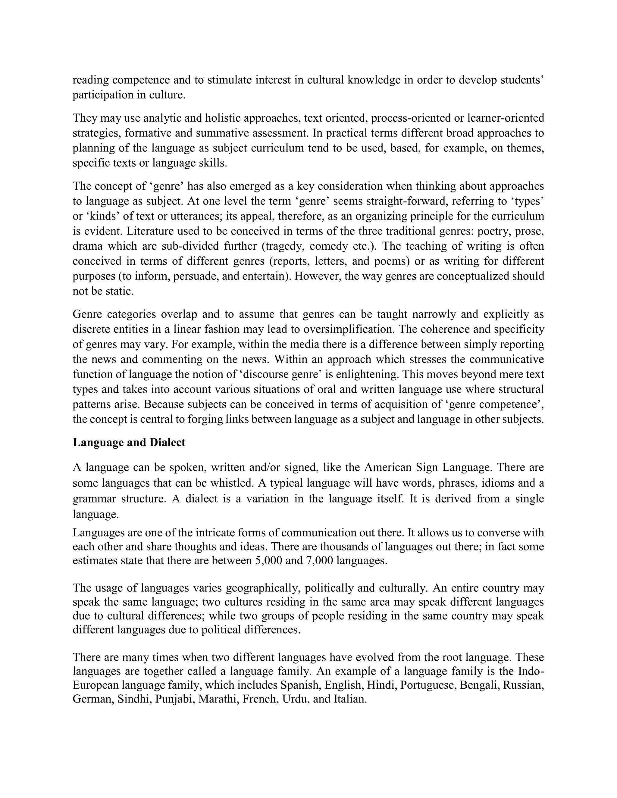 reading competence and to stimulate interest in cultural knowledge in order to develop students’
participation in culture.
They may use analytic and holistic approaches, text oriented, process-oriented or learner-oriented
strategies, formative and summative assessment. In practical terms different broad approaches to
planning of the language as subject curriculum tend to be used, based, for example, on themes,
specific texts or language skills.
The concept of ‘genre’ has also emerged as a key consideration when thinking about approaches
to language as subject. At one level the term ‘genre’ seems straight-forward, referring to ‘types’
or ‘kinds’ of text or utterances; its appeal, therefore, as an organizing principle for the curriculum
is evident. Literature used to be conceived in terms of the three traditional genres: poetry, prose,
drama which are sub-divided further (tragedy, comedy etc.). The teaching of writing is often
conceived in terms of different genres (reports, letters, and poems) or as writing for different
purposes (to inform, persuade, and entertain). However, the way genres are conceptualized should
not be static.
Genre categories overlap and to assume that genres can be taught narrowly and explicitly as
discrete entities in a linear fashion may lead to oversimplification. The coherence and specificity
of genres may vary. For example, within the media there is a difference between simply reporting
the news and commenting on the news. Within an approach which stresses the communicative
function of language the notion of ‘discourse genre’ is enlightening. This moves beyond mere text
types and takes into account various situations of oral and written language use where structural
patterns arise. Because subjects can be conceived in terms of acquisition of ‘genre competence’,
the concept is central to forging links between language as a subject and language in other subjects.
Language and Dialect
A language can be spoken, written and/or signed, like the American Sign Language. There are
some languages that can be whistled. A typical language will have words, phrases, idioms and a
grammar structure. A dialect is a variation in the language itself. It is derived from a single
language.
Languages are one of the intricate forms of communication out there. It allows us to converse with
each other and share thoughts and ideas. There are thousands of languages out there; in fact some
estimates state that there are between 5,000 and 7,000 languages.
The usage of languages varies geographically, politically and culturally. An entire country may
speak the same language; two cultures residing in the same area may speak different languages
due to cultural differences; while two groups of people residing in the same country may speak
different languages due to political differences.
There are many times when two different languages have evolved from the root language. These
languages are together called a language family. An example of a language family is the Indo-
European language family, which includes Spanish, English, Hindi, Portuguese, Bengali, Russian,
German, Sindhi, Punjabi, Marathi, French, Urdu, and Italian.
 