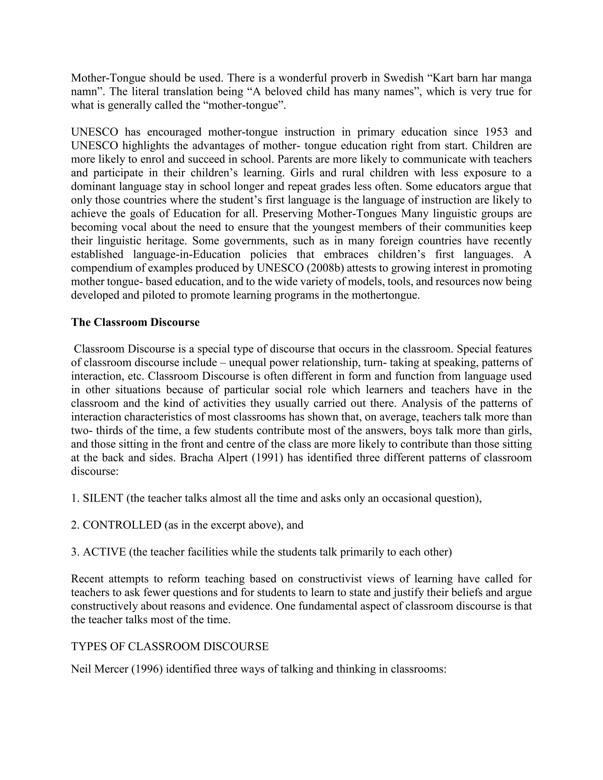 Mother-Tongue should be used. There is a wonderful proverb in Swedish “Kart barn har manga
namn”. The literal translation being “A beloved child has many names”, which is very true for
what is generally called the “mother-tongue”.
UNESCO has encouraged mother-tongue instruction in primary education since 1953 and
UNESCO highlights the advantages of mother- tongue education right from start. Children are
more likely to enrol and succeed in school. Parents are more likely to communicate with teachers
and participate in their children’s learning. Girls and rural children with less exposure to a
dominant language stay in school longer and repeat grades less often. Some educators argue that
only those countries where the student’s first language is the language of instruction are likely to
achieve the goals of Education for all. Preserving Mother-Tongues Many linguistic groups are
becoming vocal about the need to ensure that the youngest members of their communities keep
their linguistic heritage. Some governments, such as in many foreign countries have recently
established language-in-Education policies that embraces children’s first languages. A
compendium of examples produced by UNESCO (2008b) attests to growing interest in promoting
mother tongue- based education, and to the wide variety of models, tools, and resources now being
developed and piloted to promote learning programs in the mothertongue.
The Classroom Discourse
Classroom Discourse is a special type of discourse that occurs in the classroom. Special features
of classroom discourse include – unequal power relationship, turn- taking at speaking, patterns of
interaction, etc. Classroom Discourse is often different in form and function from language used
in other situations because of particular social role which learners and teachers have in the
classroom and the kind of activities they usually carried out there. Analysis of the patterns of
interaction characteristics of most classrooms has shown that, on average, teachers talk more than
two- thirds of the time, a few students contribute most of the answers, boys talk more than girls,
and those sitting in the front and centre of the class are more likely to contribute than those sitting
at the back and sides. Bracha Alpert (1991) has identified three different patterns of classroom
discourse:
1. SILENT (the teacher talks almost all the time and asks only an occasional question),
2. CONTROLLED (as in the excerpt above), and
3. ACTIVE (the teacher facilities while the students talk primarily to each other)
Recent attempts to reform teaching based on constructivist views of learning have called for
teachers to ask fewer questions and for students to learn to state and justify their beliefs and argue
constructively about reasons and evidence. One fundamental aspect of classroom discourse is that
the teacher talks most of the time.
TYPES OF CLASSROOM DISCOURSE
Neil Mercer (1996) identified three ways of talking and thinking in classrooms:
 