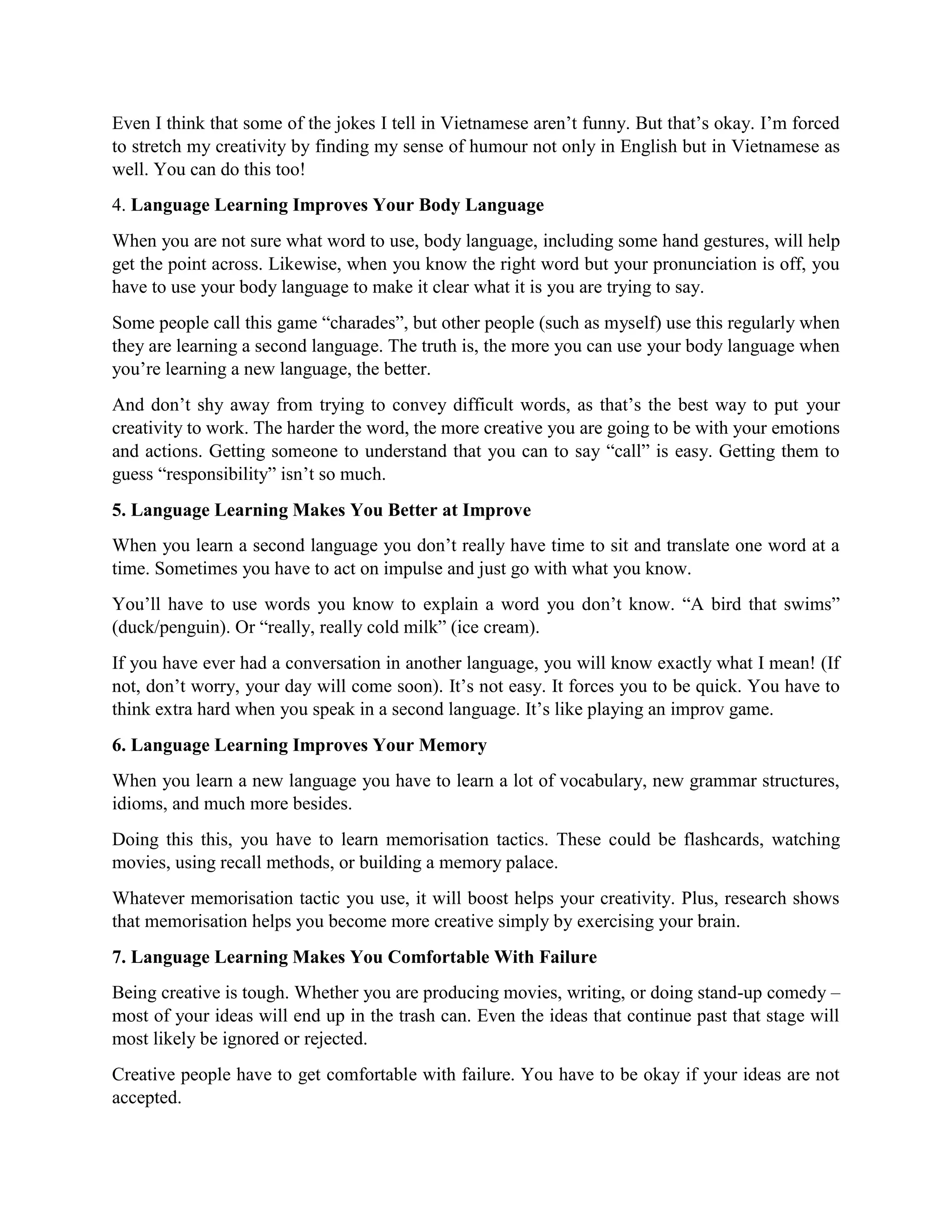 Even I think that some of the jokes I tell in Vietnamese aren’t funny. But that’s okay. I’m forced
to stretch my creativity by finding my sense of humour not only in English but in Vietnamese as
well. You can do this too!
4. Language Learning Improves Your Body Language
When you are not sure what word to use, body language, including some hand gestures, will help
get the point across. Likewise, when you know the right word but your pronunciation is off, you
have to use your body language to make it clear what it is you are trying to say.
Some people call this game “charades”, but other people (such as myself) use this regularly when
they are learning a second language. The truth is, the more you can use your body language when
you’re learning a new language, the better.
And don’t shy away from trying to convey difficult words, as that’s the best way to put your
creativity to work. The harder the word, the more creative you are going to be with your emotions
and actions. Getting someone to understand that you can to say “call” is easy. Getting them to
guess “responsibility” isn’t so much.
5. Language Learning Makes You Better at Improve
When you learn a second language you don’t really have time to sit and translate one word at a
time. Sometimes you have to act on impulse and just go with what you know.
You’ll have to use words you know to explain a word you don’t know. “A bird that swims”
(duck/penguin). Or “really, really cold milk” (ice cream).
If you have ever had a conversation in another language, you will know exactly what I mean! (If
not, don’t worry, your day will come soon). It’s not easy. It forces you to be quick. You have to
think extra hard when you speak in a second language. It’s like playing an improv game.
6. Language Learning Improves Your Memory
When you learn a new language you have to learn a lot of vocabulary, new grammar structures,
idioms, and much more besides.
Doing this this, you have to learn memorisation tactics. These could be flashcards, watching
movies, using recall methods, or building a memory palace.
Whatever memorisation tactic you use, it will boost helps your creativity. Plus, research shows
that memorisation helps you become more creative simply by exercising your brain.
7. Language Learning Makes You Comfortable With Failure
Being creative is tough. Whether you are producing movies, writing, or doing stand-up comedy –
most of your ideas will end up in the trash can. Even the ideas that continue past that stage will
most likely be ignored or rejected.
Creative people have to get comfortable with failure. You have to be okay if your ideas are not
accepted.
 