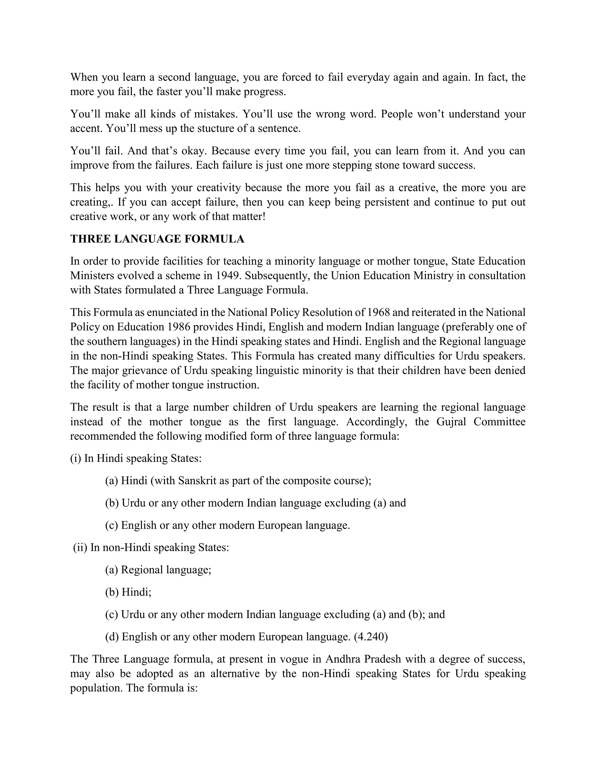 When you learn a second language, you are forced to fail everyday again and again. In fact, the
more you fail, the faster you’ll make progress.
You’ll make all kinds of mistakes. You’ll use the wrong word. People won’t understand your
accent. You’ll mess up the stucture of a sentence.
You’ll fail. And that’s okay. Because every time you fail, you can learn from it. And you can
improve from the failures. Each failure is just one more stepping stone toward success.
This helps you with your creativity because the more you fail as a creative, the more you are
creating,. If you can accept failure, then you can keep being persistent and continue to put out
creative work, or any work of that matter!
THREE LANGUAGE FORMULA
In order to provide facilities for teaching a minority language or mother tongue, State Education
Ministers evolved a scheme in 1949. Subsequently, the Union Education Ministry in consultation
with States formulated a Three Language Formula.
This Formula as enunciated in the National Policy Resolution of 1968 and reiterated in the National
Policy on Education 1986 provides Hindi, English and modern Indian language (preferably one of
the southern languages) in the Hindi speaking states and Hindi. English and the Regional language
in the non-Hindi speaking States. This Formula has created many difficulties for Urdu speakers.
The major grievance of Urdu speaking linguistic minority is that their children have been denied
the facility of mother tongue instruction.
The result is that a large number children of Urdu speakers are learning the regional language
instead of the mother tongue as the first language. Accordingly, the Gujral Committee
recommended the following modified form of three language formula:
(i) In Hindi speaking States:
(a) Hindi (with Sanskrit as part of the composite course);
(b) Urdu or any other modern Indian language excluding (a) and
(c) English or any other modern European language.
(ii) In non-Hindi speaking States:
(a) Regional language;
(b) Hindi;
(c) Urdu or any other modern Indian language excluding (a) and (b); and
(d) English or any other modern European language. (4.240)
The Three Language formula, at present in vogue in Andhra Pradesh with a degree of success,
may also be adopted as an alternative by the non-Hindi speaking States for Urdu speaking
population. The formula is:
 