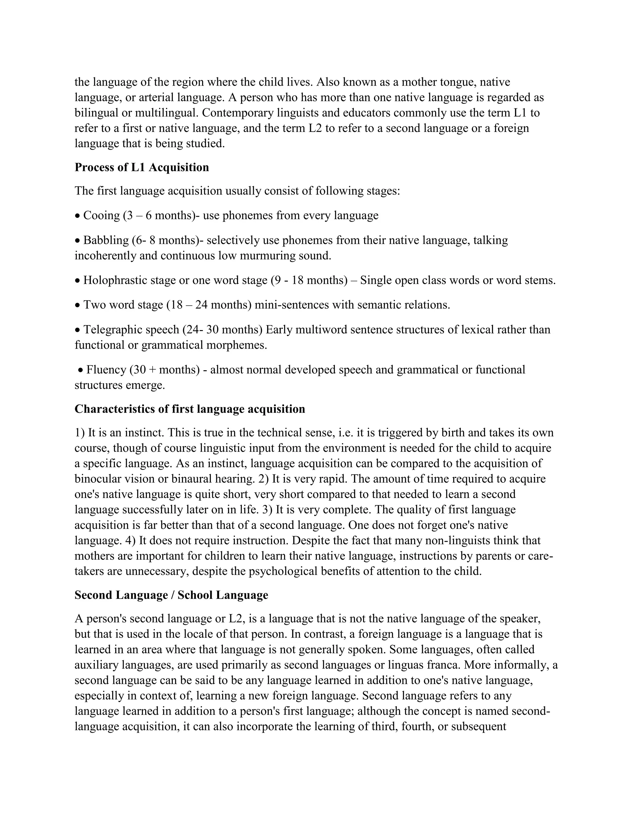 the language of the region where the child lives. Also known as a mother tongue, native
language, or arterial language. A person who has more than one native language is regarded as
bilingual or multilingual. Contemporary linguists and educators commonly use the term L1 to
refer to a first or native language, and the term L2 to refer to a second language or a foreign
language that is being studied.
Process of L1 Acquisition
The first language acquisition usually consist of following stages:
 Cooing (3 – 6 months)- use phonemes from every language
 Babbling (6- 8 months)- selectively use phonemes from their native language, talking
incoherently and continuous low murmuring sound.
 Holophrastic stage or one word stage (9 - 18 months) – Single open class words or word stems.
 Two word stage (18 – 24 months) mini-sentences with semantic relations.
 Telegraphic speech (24- 30 months) Early multiword sentence structures of lexical rather than
functional or grammatical morphemes.
 Fluency (30 + months) - almost normal developed speech and grammatical or functional
structures emerge.
Characteristics of first language acquisition
1) It is an instinct. This is true in the technical sense, i.e. it is triggered by birth and takes its own
course, though of course linguistic input from the environment is needed for the child to acquire
a specific language. As an instinct, language acquisition can be compared to the acquisition of
binocular vision or binaural hearing. 2) It is very rapid. The amount of time required to acquire
one's native language is quite short, very short compared to that needed to learn a second
language successfully later on in life. 3) It is very complete. The quality of first language
acquisition is far better than that of a second language. One does not forget one's native
language. 4) It does not require instruction. Despite the fact that many non-linguists think that
mothers are important for children to learn their native language, instructions by parents or care-
takers are unnecessary, despite the psychological benefits of attention to the child.
Second Language / School Language
A person's second language or L2, is a language that is not the native language of the speaker,
but that is used in the locale of that person. In contrast, a foreign language is a language that is
learned in an area where that language is not generally spoken. Some languages, often called
auxiliary languages, are used primarily as second languages or linguas franca. More informally, a
second language can be said to be any language learned in addition to one's native language,
especially in context of, learning a new foreign language. Second language refers to any
language learned in addition to a person's first language; although the concept is named second-
language acquisition, it can also incorporate the learning of third, fourth, or subsequent
 