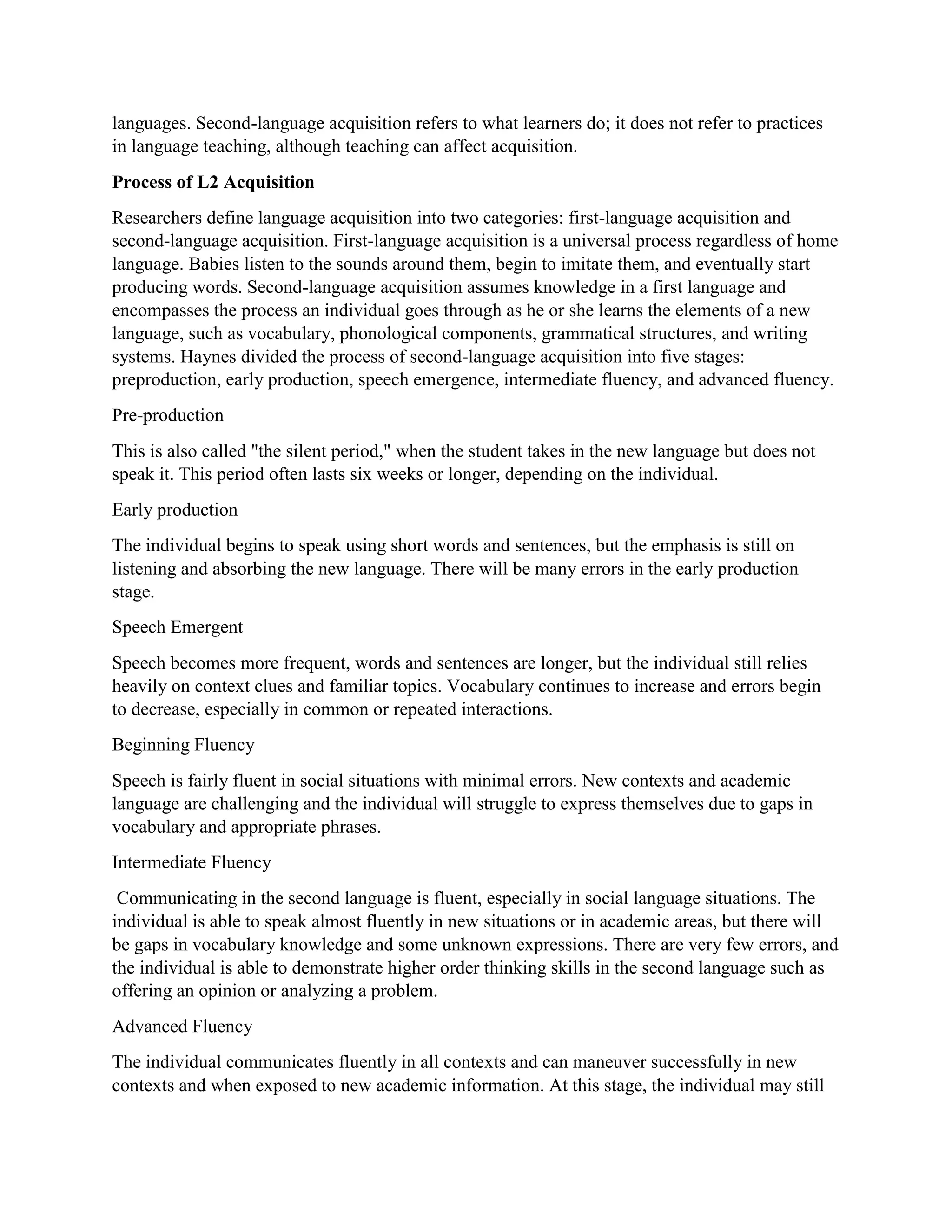 languages. Second-language acquisition refers to what learners do; it does not refer to practices
in language teaching, although teaching can affect acquisition.
Process of L2 Acquisition
Researchers define language acquisition into two categories: first-language acquisition and
second-language acquisition. First-language acquisition is a universal process regardless of home
language. Babies listen to the sounds around them, begin to imitate them, and eventually start
producing words. Second-language acquisition assumes knowledge in a first language and
encompasses the process an individual goes through as he or she learns the elements of a new
language, such as vocabulary, phonological components, grammatical structures, and writing
systems. Haynes divided the process of second-language acquisition into five stages:
preproduction, early production, speech emergence, intermediate fluency, and advanced fluency.
Pre-production
This is also called "the silent period," when the student takes in the new language but does not
speak it. This period often lasts six weeks or longer, depending on the individual.
Early production
The individual begins to speak using short words and sentences, but the emphasis is still on
listening and absorbing the new language. There will be many errors in the early production
stage.
Speech Emergent
Speech becomes more frequent, words and sentences are longer, but the individual still relies
heavily on context clues and familiar topics. Vocabulary continues to increase and errors begin
to decrease, especially in common or repeated interactions.
Beginning Fluency
Speech is fairly fluent in social situations with minimal errors. New contexts and academic
language are challenging and the individual will struggle to express themselves due to gaps in
vocabulary and appropriate phrases.
Intermediate Fluency
Communicating in the second language is fluent, especially in social language situations. The
individual is able to speak almost fluently in new situations or in academic areas, but there will
be gaps in vocabulary knowledge and some unknown expressions. There are very few errors, and
the individual is able to demonstrate higher order thinking skills in the second language such as
offering an opinion or analyzing a problem.
Advanced Fluency
The individual communicates fluently in all contexts and can maneuver successfully in new
contexts and when exposed to new academic information. At this stage, the individual may still
 