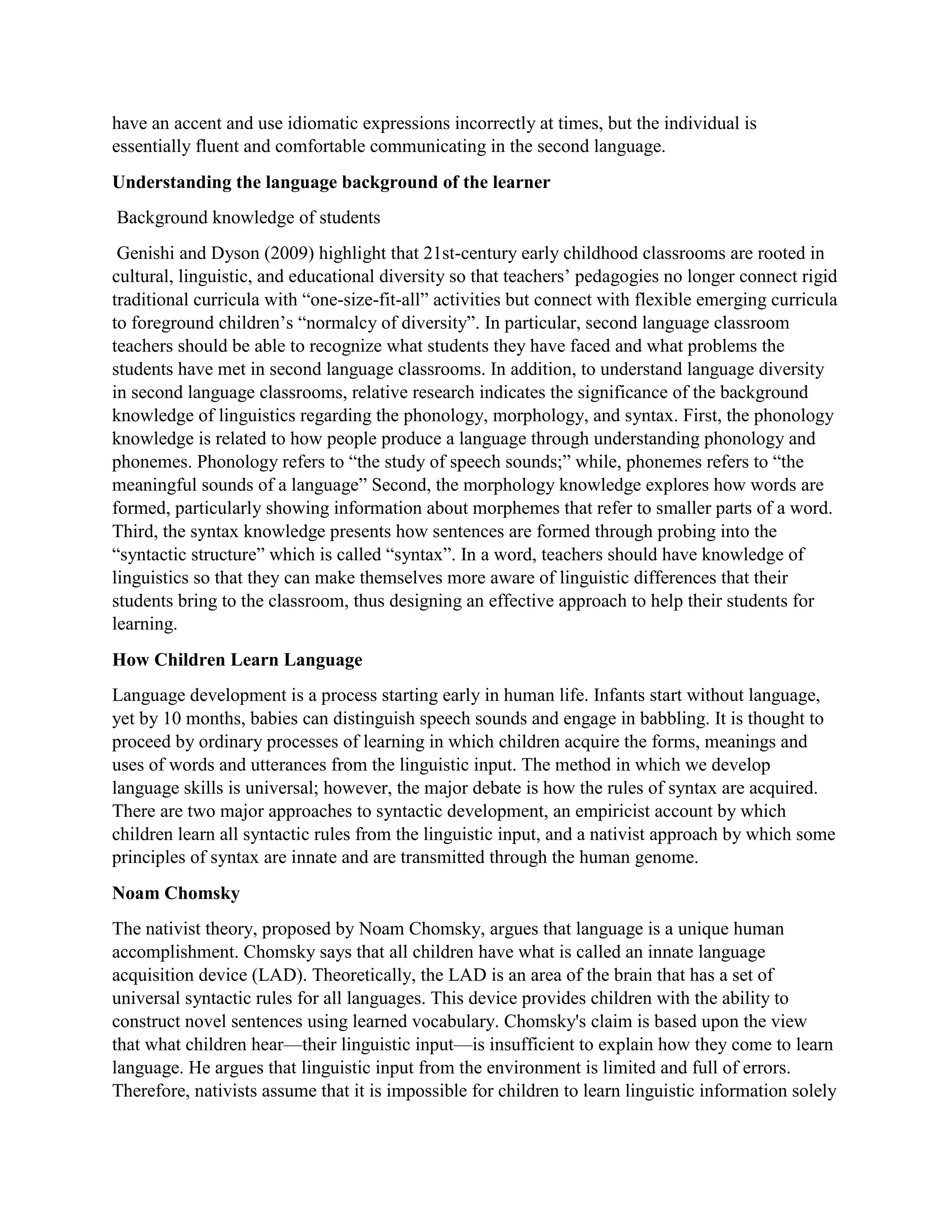 have an accent and use idiomatic expressions incorrectly at times, but the individual is
essentially fluent and comfortable communicating in the second language.
Understanding the language background of the learner
Background knowledge of students
Genishi and Dyson (2009) highlight that 21st-century early childhood classrooms are rooted in
cultural, linguistic, and educational diversity so that teachers’ pedagogies no longer connect rigid
traditional curricula with “one-size-fit-all” activities but connect with flexible emerging curricula
to foreground children’s “normalcy of diversity”. In particular, second language classroom
teachers should be able to recognize what students they have faced and what problems the
students have met in second language classrooms. In addition, to understand language diversity
in second language classrooms, relative research indicates the significance of the background
knowledge of linguistics regarding the phonology, morphology, and syntax. First, the phonology
knowledge is related to how people produce a language through understanding phonology and
phonemes. Phonology refers to “the study of speech sounds;” while, phonemes refers to “the
meaningful sounds of a language” Second, the morphology knowledge explores how words are
formed, particularly showing information about morphemes that refer to smaller parts of a word.
Third, the syntax knowledge presents how sentences are formed through probing into the
“syntactic structure” which is called “syntax”. In a word, teachers should have knowledge of
linguistics so that they can make themselves more aware of linguistic differences that their
students bring to the classroom, thus designing an effective approach to help their students for
learning.
How Children Learn Language
Language development is a process starting early in human life. Infants start without language,
yet by 10 months, babies can distinguish speech sounds and engage in babbling. It is thought to
proceed by ordinary processes of learning in which children acquire the forms, meanings and
uses of words and utterances from the linguistic input. The method in which we develop
language skills is universal; however, the major debate is how the rules of syntax are acquired.
There are two major approaches to syntactic development, an empiricist account by which
children learn all syntactic rules from the linguistic input, and a nativist approach by which some
principles of syntax are innate and are transmitted through the human genome.
Noam Chomsky
The nativist theory, proposed by Noam Chomsky, argues that language is a unique human
accomplishment. Chomsky says that all children have what is called an innate language
acquisition device (LAD). Theoretically, the LAD is an area of the brain that has a set of
universal syntactic rules for all languages. This device provides children with the ability to
construct novel sentences using learned vocabulary. Chomsky's claim is based upon the view
that what children hear—their linguistic input—is insufficient to explain how they come to learn
language. He argues that linguistic input from the environment is limited and full of errors.
Therefore, nativists assume that it is impossible for children to learn linguistic information solely
 