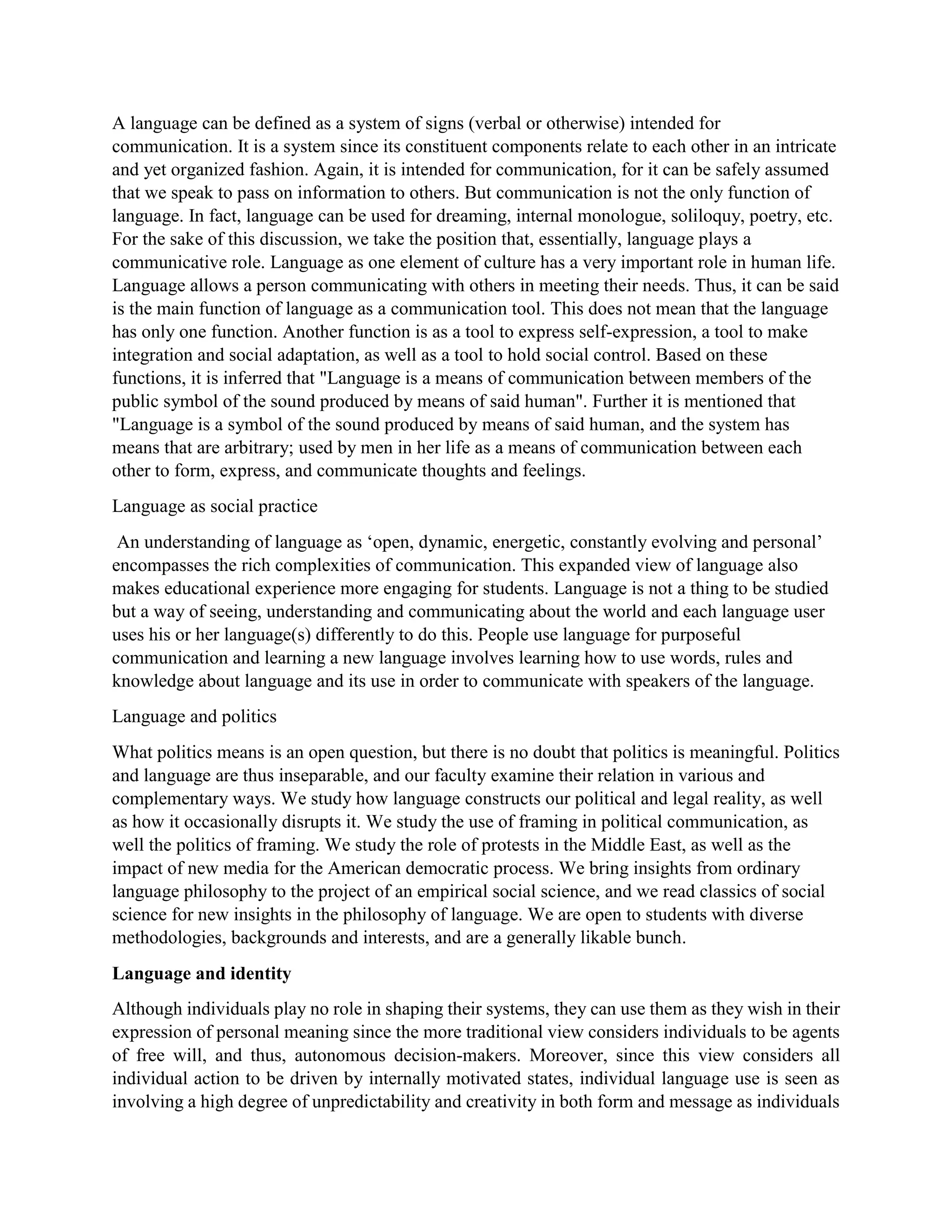 A language can be defined as a system of signs (verbal or otherwise) intended for
communication. It is a system since its constituent components relate to each other in an intricate
and yet organized fashion. Again, it is intended for communication, for it can be safely assumed
that we speak to pass on information to others. But communication is not the only function of
language. In fact, language can be used for dreaming, internal monologue, soliloquy, poetry, etc.
For the sake of this discussion, we take the position that, essentially, language plays a
communicative role. Language as one element of culture has a very important role in human life.
Language allows a person communicating with others in meeting their needs. Thus, it can be said
is the main function of language as a communication tool. This does not mean that the language
has only one function. Another function is as a tool to express self-expression, a tool to make
integration and social adaptation, as well as a tool to hold social control. Based on these
functions, it is inferred that "Language is a means of communication between members of the
public symbol of the sound produced by means of said human". Further it is mentioned that
"Language is a symbol of the sound produced by means of said human, and the system has
means that are arbitrary; used by men in her life as a means of communication between each
other to form, express, and communicate thoughts and feelings.
Language as social practice
An understanding of language as ‘open, dynamic, energetic, constantly evolving and personal’
encompasses the rich complexities of communication. This expanded view of language also
makes educational experience more engaging for students. Language is not a thing to be studied
but a way of seeing, understanding and communicating about the world and each language user
uses his or her language(s) differently to do this. People use language for purposeful
communication and learning a new language involves learning how to use words, rules and
knowledge about language and its use in order to communicate with speakers of the language.
Language and politics
What politics means is an open question, but there is no doubt that politics is meaningful. Politics
and language are thus inseparable, and our faculty examine their relation in various and
complementary ways. We study how language constructs our political and legal reality, as well
as how it occasionally disrupts it. We study the use of framing in political communication, as
well the politics of framing. We study the role of protests in the Middle East, as well as the
impact of new media for the American democratic process. We bring insights from ordinary
language philosophy to the project of an empirical social science, and we read classics of social
science for new insights in the philosophy of language. We are open to students with diverse
methodologies, backgrounds and interests, and are a generally likable bunch.
Language and identity
Although individuals play no role in shaping their systems, they can use them as they wish in their
expression of personal meaning since the more traditional view considers individuals to be agents
of free will, and thus, autonomous decision-makers. Moreover, since this view considers all
individual action to be driven by internally motivated states, individual language use is seen as
involving a high degree of unpredictability and creativity in both form and message as individuals
 