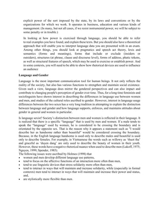 explicit power of the sort imposed by the state, by its laws and conventions or by the
organizations for which we work. It operates in business, education and various kinds of
management. (In many, but not all cases, if we resist instrumental power, we will be subject to
some penalty or in trouble.)
In looking at how power is exercised through language, you should be able to refer
to real examples you have found, and explain these texts. But you should also have a theoretical
approach that will enable you to interpret language data you are presented with in an exam.
Among other things, you should look at pragmatics and speech act theory, lexis and
semantics (forms and meanings), forms that include or exclude (insiders or
outsiders), structures (at phrase, clause and discourse level), forms of address, phatic tokens,
as well as structural features of speech, which may be used to exercise or establish power. And
in some contexts, you will need to be able to show how rhetorical devices are used to influence
an audience
Language and Gender
Language is the most important communication tool for human beings. It not only reflects the
reality of the society, but also has various functions to strengthen and maintain social existence.
Given such a view, language does mirror the gendered perspectives and can also impact and
contribute to changing people's perception of gender over time. Thus, for a long time feminists and
sociolinguists have shown interest in describing the differences in language use between women
and men, and studies of the cultural roles ascribed to gender. However, interest in language usage
differences between the two sexes has a very long tradition in attempting to explain the distinction
between language and gender and how language supports, enforces, and maintains attitudes about
gender in general and women in particular.
Is language sexist? Society’s distinction between men and women is reflected in their language. It
is realized that there is a specific “language” that is used by men and women. If a male tends to
speak the “language” used by women, he is considered to be crossing the boundary and is
orientated by the opposite sex. That is the reason why it appears a statement such as "I would
describe her as handsome rather than beautiful" would be considered crossing the boundary.
Because, in the English language handsome is used only to describe males and beautiful is used
only to describe females. For example, in Vietnamese the words such as willowy as ‘thuot tha’
and graceful as ‘duyen dang’ are only used to describe the beauty of women in their youth.
However, these words have a negative rhetorical nuance when used to describe men (Lakoff, 1975;
Nguyen, 1999; Spender, 1985).
The following issues were ascribed by Holmes (1998) that
 women and men develop different language use patterns,
 tend to focus on the affective functions of an interaction more often than men,
 tend to use linguistic devices that stress solidarity more often than men,
 tend to interact in ways that will maintain and increase solidarity, while (especially in formal
contexts) men tend to interact in ways that will maintain and increase their power and status,
and,
 are stylistically more flexible than men.
 