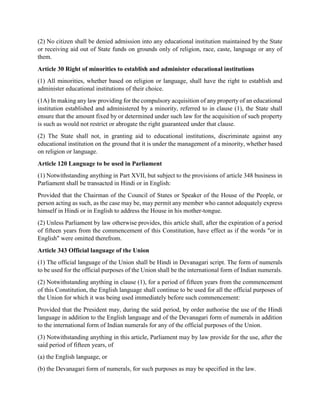 (2) No citizen shall be denied admission into any educational institution maintained by the State
or receiving aid out of State funds on grounds only of religion, race, caste, language or any of
them.
Article 30 Right of minorities to establish and administer educational institutions
(1) All minorities, whether based on religion or language, shall have the right to establish and
administer educational institutions of their choice.
(1A) In making any law providing for the compulsory acquisition of any property of an educational
institution established and administered by a minority, referred to in clause (1), the State shall
ensure that the amount fixed by or determined under such law for the acquisition of such property
is such as would not restrict or abrogate the right guaranteed under that clause.
(2) The State shall not, in granting aid to educational institutions, discriminate against any
educational institution on the ground that it is under the management of a minority, whether based
on religion or language.
Article 120 Language to be used in Parliament
(1) Notwithstanding anything in Part XVII, but subject to the provisions of article 348 business in
Parliament shall be transacted in Hindi or in English:
Provided that the Chairman of the Council of States or Speaker of the House of the People, or
person acting as such, as the case may be, may permit any member who cannot adequately express
himself in Hindi or in English to address the House in his mother-tongue.
(2) Unless Parliament by law otherwise provides, this article shall, after the expiration of a period
of fifteen years from the commencement of this Constitution, have effect as if the words "or in
English" were omitted therefrom.
Article 343 Official language of the Union
(1) The official language of the Union shall be Hindi in Devanagari script. The form of numerals
to be used for the official purposes of the Union shall be the international form of Indian numerals.
(2) Notwithstanding anything in clause (1), for a period of fifteen years from the commencement
of this Constitution, the English language shall continue to be used for all the official purposes of
the Union for which it was being used immediately before such commencement:
Provided that the President may, during the said period, by order authorise the use of the Hindi
language in addition to the English language and of the Devanagari form of numerals in addition
to the international form of Indian numerals for any of the official purposes of the Union.
(3) Notwithstanding anything in this article, Parliament may by law provide for the use, after the
said period of fifteen years, of
(a) the English language, or
(b) the Devanagari form of numerals, for such purposes as may be specified in the law.
 