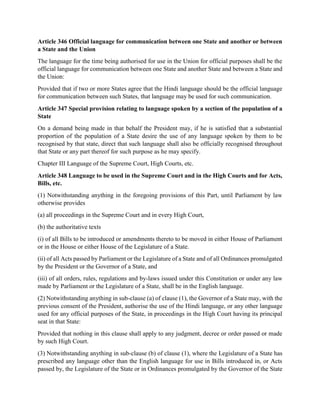 Article 346 Official language for communication between one State and another or between
a State and the Union
The language for the time being authorised for use in the Union for official purposes shall be the
official language for communication between one State and another State and between a State and
the Union:
Provided that if two or more States agree that the Hindi language should be the official language
for communication between such States, that language may be used for such communication.
Article 347 Special provision relating to language spoken by a section of the population of a
State
On a demand being made in that behalf the President may, if he is satisfied that a substantial
proportion of the population of a State desire the use of any language spoken by them to be
recognised by that state, direct that such language shall also be officially recognised throughout
that State or any part thereof for such purpose as he may specify.
Chapter III Language of the Supreme Court, High Courts, etc.
Article 348 Language to be used in the Supreme Court and in the High Courts and for Acts,
Bills, etc.
(1) Notwithstanding anything in the foregoing provisions of this Part, until Parliament by law
otherwise provides
(a) all proceedings in the Supreme Court and in every High Court,
(b) the authoritative texts
(i) of all Bills to be introduced or amendments thereto to be moved in either House of Parliament
or in the House or either House of the Legislature of a State.
(ii) of all Acts passed by Parliament or the Legislature of a State and of all Ordinances promulgated
by the President or the Governor of a State, and
(iii) of all orders, rules, regulations and by-laws issued under this Constitution or under any law
made by Parliament or the Legislature of a State, shall be in the English language.
(2) Notwithstanding anything in sub-clause (a) of clause (1), the Governor of a State may, with the
previous consent of the President, authorise the use of the Hindi language, or any other language
used for any official purposes of the State, in proceedings in the High Court having its principal
seat in that State:
Provided that nothing in this clause shall apply to any judgment, decree or order passed or made
by such High Court.
(3) Notwithstanding anything in sub-clause (b) of clause (1), where the Legislature of a State has
prescribed any language other than the English language for use in Bills introduced in, or Acts
passed by, the Legislature of the State or in Ordinances promulgated by the Governor of the State
 