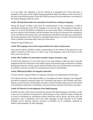 or in any order, rule, regulation or by-law referred to in paragraph (iii) of that sub-clause, a
translation of the same in the English language published under the authority of the Governor of
the State in the Official Gazette of that State shall be deemed to be the authoritative text thereof in
the English language under this article.
Article 349 Special procedure for enactment of certain laws relating to language
During the period of fifteen years from the commencement of this Constitution, no Bill or
amendment making provision for the language to be used for any of the purposes mentioned in
clause (1) of article 348 shall be introduced or moved in either House of Parliament without the
previous sanction of the President, and the President shall not give his sanction to the introduction
of any such Bill or the moving of any such amendment except after he has taken into consideration
the recommendations of the Commission constituted under clause (1) of article 344 and the report
of the Committee constituted under clause (4) of that article.
Chapter IV Special Directives
Article 350 Language to be used in representations for redress of grievances
Every person shall be entitled to submit a representation for the redress of any grievance to any
officer or authority of the Union or a State in any of the languages used in the Union or in the
State, as the case may be.
Article 350A Facilities for instruction in mother-tongue at primary stage
It shall be the endeavour of every State and of every local authority within the State to provide
adequate facilities for instruction in the mother-tongue at the primary stage of education to children
belonging to linguistic minority groups and the President may issue such directions to any State as
he considers necessary or proper for securing the provision of such facilities.
Article 350B Special Officer for linguistic minorities
(1) There shall be a Special Officer for linguistic minorities to be appointed by the President.
(2) It shall be the duty of the Special Officer to investigate all matters relating to the safeguards
provided for linguistic minorities under this Constitution and report to the President upon those
matters at such intervals as the President may direct, and the President shall cause all such reports
to be laid before each House of Parliament, and sent to the Government of the States concerned.
Article 351 Directive for development of the Hindi language
It shall be the duty of the Union to promote the spread of the Hindi language, to develop it so that
it may serve as a medium of expression for all the elements of the composite culture of India and
to secure its enrichment by assimilating without interfering with its genius, the forms style and
expressions used in Hindustani and in the other languages of India specified in the Eighth
Schedule, and by drawing, wherever necessary or desirable, for its vocabulary, primarily on
Sanskrit and secondarily on other languages.
 