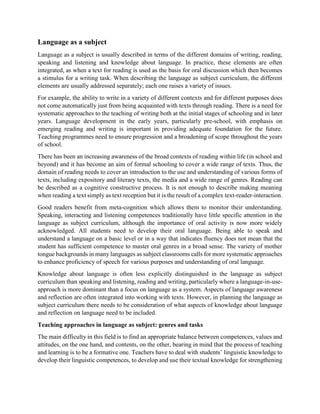 Language as a subject
Language as a subject is usually described in terms of the different domains of writing, reading,
speaking and listening and knowledge about language. In practice, these elements are often
integrated, as when a text for reading is used as the basis for oral discussion which then becomes
a stimulus for a writing task. When describing the language as subject curriculum, the different
elements are usually addressed separately; each one raises a variety of issues.
For example, the ability to write in a variety of different contexts and for different purposes does
not come automatically just from being acquainted with texts through reading. There is a need for
systematic approaches to the teaching of writing both at the initial stages of schooling and in later
years. Language development in the early years, particularly pre-school, with emphasis on
emerging reading and writing is important in providing adequate foundation for the future.
Teaching programmes need to ensure progression and a broadening of scope throughout the years
of school.
There has been an increasing awareness of the broad contexts of reading within life (in school and
beyond) and it has become an aim of formal schooling to cover a wide range of texts. Thus, the
domain of reading needs to cover an introduction to the use and understanding of various forms of
texts, including expository and literary texts, the media and a wide range of genres. Reading can
be described as a cognitive constructive process. It is not enough to describe making meaning
when reading a text simply as text reception but it is the result of a complex text-reader-interaction.
Good readers benefit from meta-cognition which allows them to monitor their understanding.
Speaking, interacting and listening competences traditionally have little specific attention in the
language as subject curriculum, although the importance of oral activity is now more widely
acknowledged. All students need to develop their oral language. Being able to speak and
understand a language on a basic level or in a way that indicates fluency does not mean that the
student has sufficient competence to master oral genres in a broad sense. The variety of mother
tongue backgrounds in many languages as subject classrooms calls for more systematic approaches
to enhance proficiency of speech for various purposes and understanding of oral language.
Knowledge about language is often less explicitly distinguished in the language as subject
curriculum than speaking and listening, reading and writing, particularly where a language-in-use-
approach is more dominant than a focus on language as a system. Aspects of language awareness
and reflection are often integrated into working with texts. However, in planning the language as
subject curriculum there needs to be consideration of what aspects of knowledge about language
and reflection on language need to be included.
Teaching approaches in language as subject: genres and tasks
The main difficulty in this field is to find an appropriate balance between competences, values and
attitudes, on the one hand, and contents, on the other, bearing in mind that the process of teaching
and learning is to be a formative one. Teachers have to deal with students’ linguistic knowledge to
develop their linguistic competences, to develop and use their textual knowledge for strengthening
 