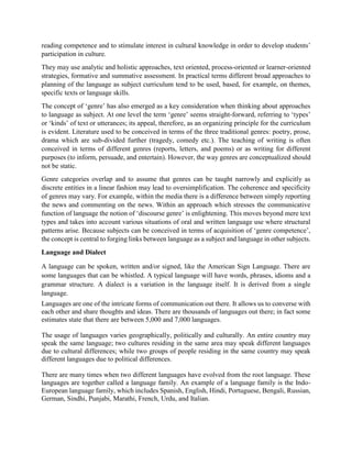 reading competence and to stimulate interest in cultural knowledge in order to develop students’
participation in culture.
They may use analytic and holistic approaches, text oriented, process-oriented or learner-oriented
strategies, formative and summative assessment. In practical terms different broad approaches to
planning of the language as subject curriculum tend to be used, based, for example, on themes,
specific texts or language skills.
The concept of ‘genre’ has also emerged as a key consideration when thinking about approaches
to language as subject. At one level the term ‘genre’ seems straight-forward, referring to ‘types’
or ‘kinds’ of text or utterances; its appeal, therefore, as an organizing principle for the curriculum
is evident. Literature used to be conceived in terms of the three traditional genres: poetry, prose,
drama which are sub-divided further (tragedy, comedy etc.). The teaching of writing is often
conceived in terms of different genres (reports, letters, and poems) or as writing for different
purposes (to inform, persuade, and entertain). However, the way genres are conceptualized should
not be static.
Genre categories overlap and to assume that genres can be taught narrowly and explicitly as
discrete entities in a linear fashion may lead to oversimplification. The coherence and specificity
of genres may vary. For example, within the media there is a difference between simply reporting
the news and commenting on the news. Within an approach which stresses the communicative
function of language the notion of ‘discourse genre’ is enlightening. This moves beyond mere text
types and takes into account various situations of oral and written language use where structural
patterns arise. Because subjects can be conceived in terms of acquisition of ‘genre competence’,
the concept is central to forging links between language as a subject and language in other subjects.
Language and Dialect
A language can be spoken, written and/or signed, like the American Sign Language. There are
some languages that can be whistled. A typical language will have words, phrases, idioms and a
grammar structure. A dialect is a variation in the language itself. It is derived from a single
language.
Languages are one of the intricate forms of communication out there. It allows us to converse with
each other and share thoughts and ideas. There are thousands of languages out there; in fact some
estimates state that there are between 5,000 and 7,000 languages.
The usage of languages varies geographically, politically and culturally. An entire country may
speak the same language; two cultures residing in the same area may speak different languages
due to cultural differences; while two groups of people residing in the same country may speak
different languages due to political differences.
There are many times when two different languages have evolved from the root language. These
languages are together called a language family. An example of a language family is the Indo-
European language family, which includes Spanish, English, Hindi, Portuguese, Bengali, Russian,
German, Sindhi, Punjabi, Marathi, French, Urdu, and Italian.
 