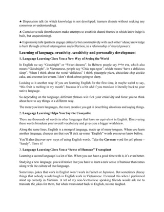  Disputation talk (in which knowledge is not developed; learners dispute without seeking any
consensus or understanding).
 Cumulative talk (interlocutors make attempts to establish shared frames in which knowledge is
built, but unquestioning).
 Exploratory talk (partners engage critically but constructively with each other’ ideas; knowledge
is built through critical interrogation and reflection, in a relationship of shared power)
Learning of language, creativity, sensitivity and personality development
1. Language Learning Gives You a New Way of Seeing the World
In English we say “Goodnight” or “Sweet dreams”. In Hebrew people say ‫הלייל‬ ‫,בוט‬ which also
means “Goodnight”. In Vietnamese, people say “Chúc ngủ ngon”, which means “have a delicious
sleep”. When I think about the word “delicious” I think pineapple pizza, chocolate chip cookie
cake, and coconut ice-cream. I don’t think about going to sleep.
Looking at it another way: if you are learning English for the first time, it maybe weird to say,
“this fruit is melting in my mouth”, because it’s a bit odd if you translate it literally back to your
native language.
So depending on the language, different phrases will flex your creativity and force you to think
about how to say things in a different way.
The more you learn languages, the more creative you get in describing situations and saying things.
2. Language Learning Helps You Say the Unsayable
There are thousands of words in other languages that have no equivalent in English. Discovering
these words broadens your overall vocabulary and gives you a bigger worldview.
Along the same lines, English is a mongrel language, made up of many tongues. When you learn
another language, chances are that you’ll pick up some “English” words you never knew before.
You’ll also discover new ways of using English words. Take the German word for cell phone –
“handy”. I love it!
3. Language Learning Gives You a “Sense of Humour” Transplant
Learning a second language is a lot of fun. When you can have a good time with it, it’s even better.
Studying a new language, you will notice that you have to learn a new sense of humour that comes
along with the culture of that language.
Sometimes, jokes that work in English won’t work in French or Japanese. But sometimes cheesy
things that nobody would laugh in English work in Vietnamese. I learned this when I performed
stand up comedy in Vietnam. A lot of my non-Vietnamese speaking friends would ask me to
translate the jokes for them, but when I translated back to English, no one laughed.
 