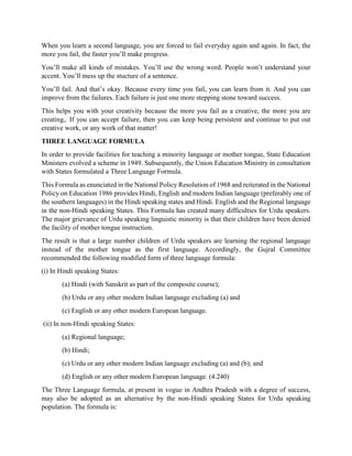 When you learn a second language, you are forced to fail everyday again and again. In fact, the
more you fail, the faster you’ll make progress.
You’ll make all kinds of mistakes. You’ll use the wrong word. People won’t understand your
accent. You’ll mess up the stucture of a sentence.
You’ll fail. And that’s okay. Because every time you fail, you can learn from it. And you can
improve from the failures. Each failure is just one more stepping stone toward success.
This helps you with your creativity because the more you fail as a creative, the more you are
creating,. If you can accept failure, then you can keep being persistent and continue to put out
creative work, or any work of that matter!
THREE LANGUAGE FORMULA
In order to provide facilities for teaching a minority language or mother tongue, State Education
Ministers evolved a scheme in 1949. Subsequently, the Union Education Ministry in consultation
with States formulated a Three Language Formula.
This Formula as enunciated in the National Policy Resolution of 1968 and reiterated in the National
Policy on Education 1986 provides Hindi, English and modern Indian language (preferably one of
the southern languages) in the Hindi speaking states and Hindi. English and the Regional language
in the non-Hindi speaking States. This Formula has created many difficulties for Urdu speakers.
The major grievance of Urdu speaking linguistic minority is that their children have been denied
the facility of mother tongue instruction.
The result is that a large number children of Urdu speakers are learning the regional language
instead of the mother tongue as the first language. Accordingly, the Gujral Committee
recommended the following modified form of three language formula:
(i) In Hindi speaking States:
(a) Hindi (with Sanskrit as part of the composite course);
(b) Urdu or any other modern Indian language excluding (a) and
(c) English or any other modern European language.
(ii) In non-Hindi speaking States:
(a) Regional language;
(b) Hindi;
(c) Urdu or any other modern Indian language excluding (a) and (b); and
(d) English or any other modern European language. (4.240)
The Three Language formula, at present in vogue in Andhra Pradesh with a degree of success,
may also be adopted as an alternative by the non-Hindi speaking States for Urdu speaking
population. The formula is:
 