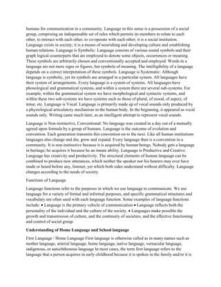 humans for communication in a community. Language in this sense is a possession of a social
group, comprising an indispensable set of rules which permits its members to relate to each
other, to interact with each other, to co-operate with each other; it is a social institution.
Language exists in society; it is a means of nourishing and developing culture and establishing
human relations. Language is Symbolic: Language consists of various sound symbols and their
graph logical counterparts that are employed to denote some objects, occurrences or meaning.
These symbols are arbitrarily chosen and conventionally accepted and employed. Words in a
language are not mere signs or figures, but symbols of meaning. The intelligibility of a language
depends on a correct interpretation of these symbols. Language is Systematic: Although
language is symbolic, yet its symbols are arranged in a particular system. All languages have
their system of arrangements. Every language is a system of systems. All languages have
phonological and grammatical systems, and within a system there are several sub-systems. For
example, within the grammatical system we have morphological and syntactic systems, and
within these two sub-systems we have systems such as those of plural, of mood, of aspect, of
tense, etc. Language is Vocal: Language is primarily made up of vocal sounds only produced by
a physiological articulatory mechanism in the human body. In the beginning, it appeared as vocal
sounds only. Writing came much later, as an intelligent attempt to represent vocal sounds.
Language is Non-instinctive, Conventional: No language was created in a day out of a mutually
agreed upon formula by a group of humans. Language is the outcome of evolution and
convention. Each generation transmits this convention on to the next. Like all human institutions
languages also change and die, grow and expand. Every language then is a convention in a
community. It is non-instinctive because it is acquired by human beings. Nobody gets a language
in heritage; he acquires it because he an innate ability. Language is Productive and Creative:
Language has creativity and productivity. The structural elements of human language can be
combined to produce new utterances, which neither the speaker nor his hearers may ever have
made or heard before any, listener, yet which both sides understand without difficulty. Language
changes according to the needs of society.
Functions of Language
Language functions refer to the purposes in which we use language to communicate. We use
language for a variety of formal and informal purposes, and specific grammatical structures and
vocabulary are often used with each language function. Some examples of language functions
include:  Language is the primary vehicle of communication  Language reflects both the
personality of the individual and the culture of the society.  Languages make possible the
growth and transmission of culture, and the continuity of societies, and the effective functioning
and control of social group.
Understanding of Home Language and School language
First Language / Home Language First language is otherwise called as in many names such as
mother language, arterial language, home language, native language, vernacular language,
indigenous, or autochthonous language In most cases, the term first language refers to the
language that a person acquires in early childhood because it is spoken in the family and/or it is
 