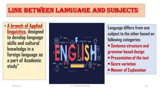 Link between language and Subjects
• A branch of Applied
linguistics, designed
to develop language
skills and cultural
knowledge in a
foreign language as
a part of Academic
study”
Language differs from one
subject to the other based on
following categories:
• Sentence structure and
grammar based design
• Presentation of the text
• Genre variation
• Manner of Explanation
3/23/2022 110
Dr. C. BEULAH JAYARANI
 