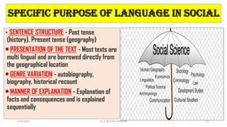 Specific Purpose of language In Social
• SENTENCE STRUCTURE - Past tense
(history), Present tense (geography)
• PRESENTATION OF THE TEXT - Most texts are
multi lingual and are borrowed directly from
the geographical location
• GENRE VARIATION - autobiography,
biography, historical recount
• MANNER OF EXPLANATION - Explanation of
facts and consequences and is explained
sequentially
3/23/2022 111
Dr. C. BEULAH JAYARANI
 