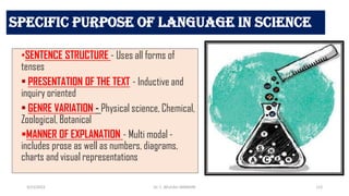 Specific Purpose of language in Science
•SENTENCE STRUCTURE - Uses all forms of
tenses
• PRESENTATION OF THE TEXT - Inductive and
inquiry oriented
• GENRE VARIATION - Physical science, Chemical,
Zoological, Botanical
MANNER OF EXPLANATION - Multi modal -
includes prose as well as numbers, diagrams,
charts and visual representations
3/23/2022 112
Dr. C. BEULAH JAYARANI
 