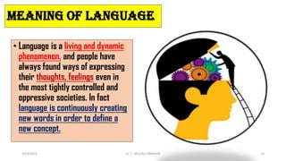 MEANING OF LANGUAGE
• Language is a living and dynamic
phenomenon, and people have
always found ways of expressing
their thoughts, feelings even in
the most tightly controlled and
oppressive societies. In fact
language is continuously creating
new words in order to define a
new concept.
3/23/2022 Dr. C. BEULAH JAYARANI 15
 