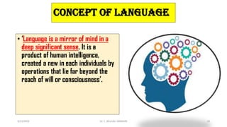 CONCEPT OF LANGUAGE
• ‘Language is a mirror of mind in a
deep significant sense. It is a
product of human intelligence,
created a new in each individuals by
operations that lie far beyond the
reach of will or consciousness’.
3/23/2022 Dr. C. BEULAH JAYARANI 19
 