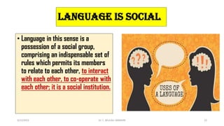 Language is Social
• Language in this sense is a
possession of a social group,
comprising an indispensable set of
rules which permits its members
to relate to each other, to interact
with each other, to co-operate with
each other; it is a social institution.
3/23/2022 Dr. C. BEULAH JAYARANI 22
 