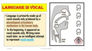 Language is Vocal
• Language is primarily made up of
vocal sounds only produced by a
physiological articulatory
mechanism in the human body.
• In the beginning, it appeared as
vocal sounds only. Writing came
much later, as an intelligent attempt
to represent vocal sounds
3/23/2022 Dr. C. BEULAH JAYARANI 25
 