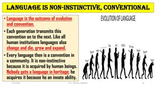 Language is Non-instinctive, Conventional
• Language is the outcome of evolution
and convention.
• Each generation transmits this
convention on to the next. Like all
human institutions languages also
change and die, grow and expand.
• Every language then is a convention in
a community. It is non-instinctive
because it is acquired by human beings.
Nobody gets a language in heritage; he
acquires it because he an innate ability.
3/23/2022 Dr. C. BEULAH JAYARANI 26
 