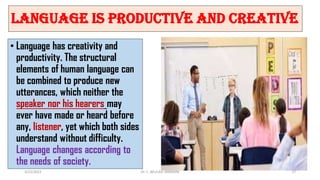 Language is Productive and Creative
• Language has creativity and
productivity. The structural
elements of human language can
be combined to produce new
utterances, which neither the
speaker nor his hearers may
ever have made or heard before
any, listener, yet which both sides
understand without difficulty.
Language changes according to
the needs of society.
3/23/2022 Dr. C. BEULAH JAYARANI 27
 