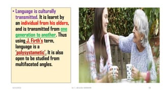 • Language is culturally
transmitted. It is learnt by
an individual from his elders,
and is transmitted from one
generation to another. Thus
using J. Firth’s term,
language is a
‘polysystametic’. It is also
open to be studied from
multifaceted angles.
3/23/2022 Dr. C. BEULAH JAYARANI 28
 